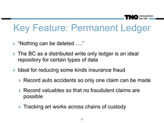Key Feature: Permanent Ledger
‣ “Nothing can be deleted ….”
‣ The BC as a distributed write only ledger is an ideal
repository for certain types of data
‣ Ideal for reducing some kinds insurance fraud
‣ Record auto accidents so only one claim can be made
‣ Record valuables so that no fraudulent claims are
possible
‣ Tracking art works across chains of custody
5
 
