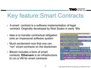 Key feature:Smart Contracts
‣ Idea is to transfer contractual obligation
onto an impersonal software system
‣ Much excitement now that one can
“run” smart contracts on the blockchain
‣ Bitcoin includes a form of smart
contacts. Etheruem is an infrastructure
to run a VM for smart contracts
6
‣ A smart contract is a software implementation of legal
contract. Originally developed by Nick Szabo in early ‘90s
http://etherscripter.com/what_is_ethereum.html
 