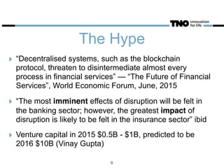 The Hype
‣ “Decentralised systems, such as the blockchain
protocol, threaten to disintermediate almost every
process in financial services” — “The Future of Financial
Services”, World Economic Forum, June, 2015
‣ “The most imminent effects of disruption will be felt in
the banking sector; however, the greatest impact of
disruption is likely to be felt in the insurance sector” ibid
‣ Venture capital in 2015 $0.5B - $1B, predicted to be
2016 $10B (Vinay Gupta)
8
 