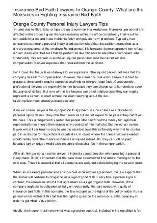 Insurance Bad Faith Lawyers In Orange County: What are the
Measures in Fighting Insurance Bad Faith

Orange County Personal Injury Lawyers Tips
 Injuries due to slips, falls, or trips are quite common in a workplace. Moreover, personnel are
affected in the process given that carelessness within the office consistently final result to
non-public injuries and these incidents finish with private harm promises. Typically, hurt
consumers can make personal injury promises furnished that the accident transpired as a
direct consequence of the employer?s negligence. It is because the management can refuse
a claim if employer believes that he performed due diligence to keep the environment safe.
Undeniably, this scenario is sad to an injured person because he cannot receive
compensation to cover expenses that resulted from the accident.


For a case like this, a lawsuit always follow especially if the injured person believes that the
company owes him compensation. However, the elements involved in a lawsuit is hard to
grasps at times and it require a professional help to interpret legal facts. Consequently,
professional lawyers are expensive to hire because they can charge up to hundreds or even
thousands of dollars. But a no win no fee lawyers can be of help because they can legally
represent a person in court without the client worrying about the fee.
false imprisonment attorneys orange county


A no win no fee lawyer is the right person to approach in a civil case like a dispute on
personal injury claims. They offer their services but do not expect to be paid if they can?t win
the case. This arrangement is perfect for people who can?t find the money for legitimate
representation or should the instance only consists of minimal total. But the no win no fee
lawyer will still perform his duty to win the case because this is the only way that he can be
paid in exchange for his proficient capabilities. In cases where the compensation awarded
would barely cover the medical expenses of injured individuals, they can still be paid
because jury or judges would also include professional fee in the compensation.


All in all, hiring a no win no fee lawyer is indeed a sound decision when pushing a personal
injury claim. But it is important that the case must be reviewed first before moving on to the
next step. Thus it is essential that all elements are weighed before bringing the case in court.


When an insurance provider and an individual enter into an agreement, the law expects that
the former will perform its obligation as a sign of good faith. Every time a person signs a
contract, the insurer must fulfill that agreement as a sign of good faith. However, if the
company neglects its obligation willfully or involuntarily, the said company is guilty of
insurance bad faith. In this scenario, the law recognizes the rights of the policy holder thus a
person who is victim of this tort has the right to question the action or sue the company in
order to get what is due to him.


Ideally, the insurer must honor what was agreed on contract. Included in the condition is for
 