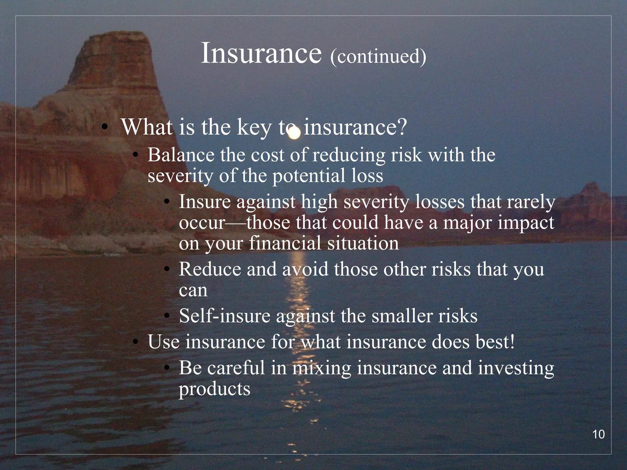 Insurance  (continued) What is the key to insurance? Balance the cost of reducing risk with the severity of the potential loss Insure against high severity losses that rarely occur—those that could have a major impact on your financial situation Reduce and avoid those other risks that you can Self-insure against the smaller risks Use insurance for what insurance does best! Be careful in mixing insurance and investing products 