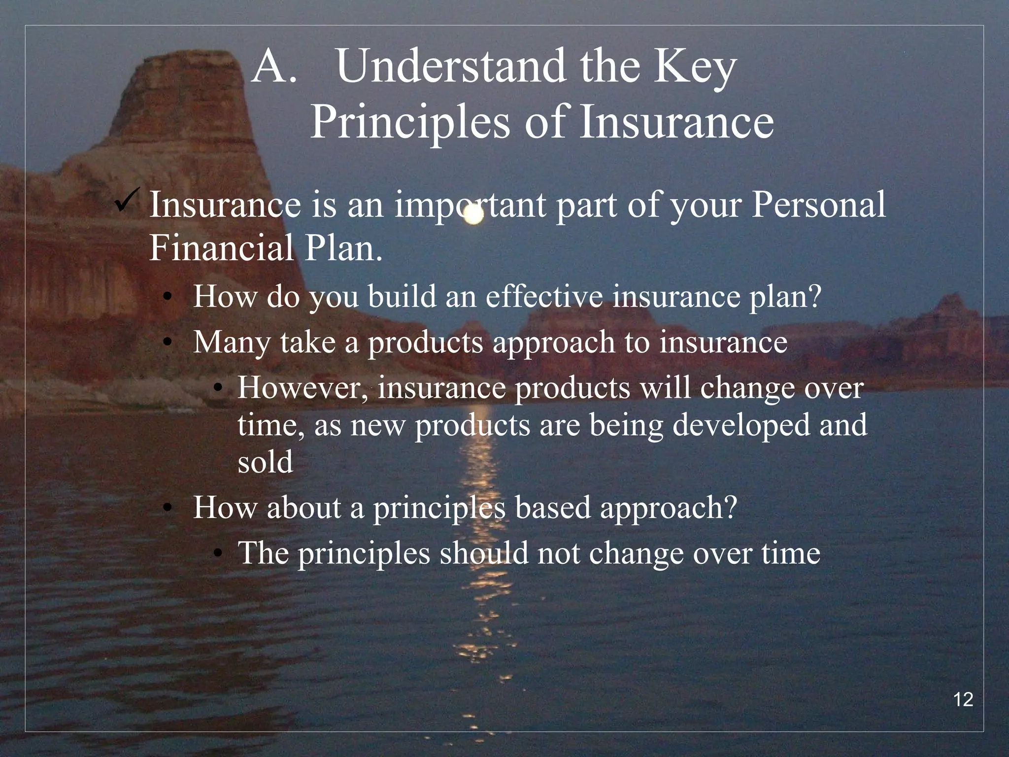 Understand the Key  Principles of Insurance Insurance is an important part of your Personal Financial Plan.  How do you build an effective insurance plan? Many take a products approach to insurance However, insurance products will change over time, as new products are being developed and sold How about a principles based approach? The principles should not change over time 