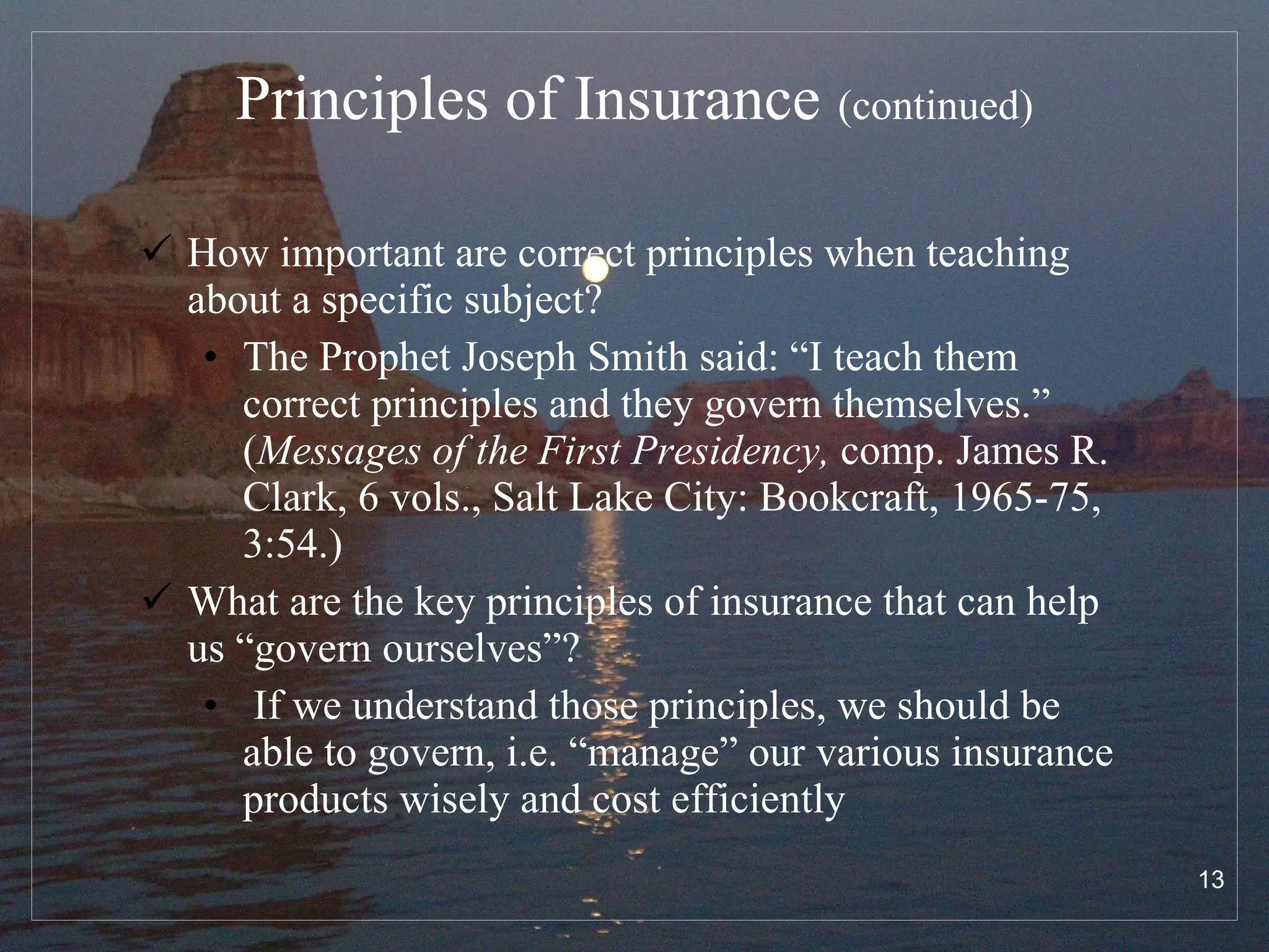 Principles of Insurance   (continued) How important are correct principles when teaching about a specific subject? The Prophet Joseph Smith said: “I teach them correct principles and they govern themselves.” ( Messages of the First Presidency,  comp. James R. Clark, 6 vols., Salt Lake City: Bookcraft, 1965-75, 3:54.)  What are the key principles of insurance that can help us “govern ourselves”? If we understand those principles, we should be able to govern, i.e. “manage” our various insurance products wisely and cost efficiently 