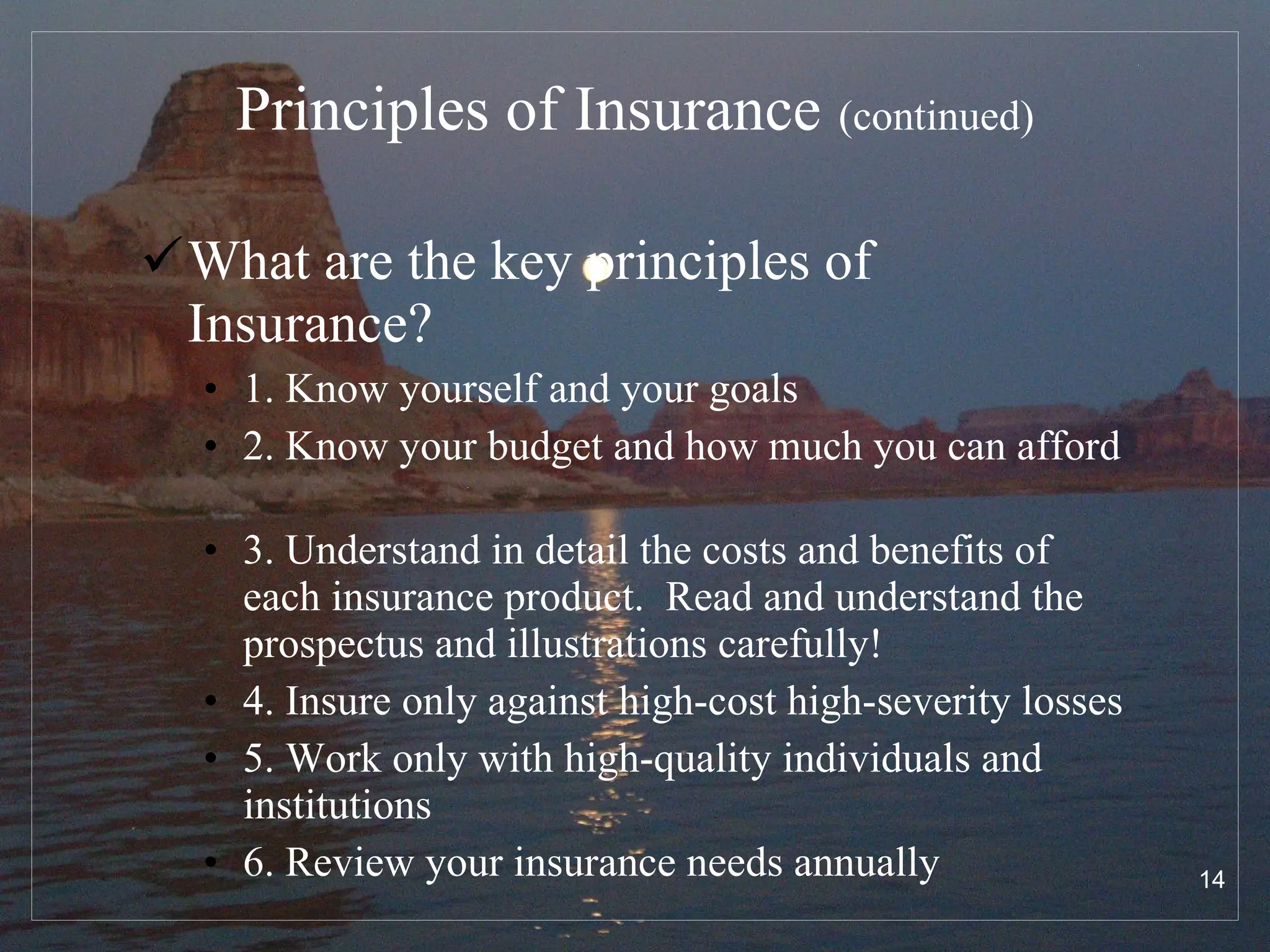 Principles of Insurance   (continued) What are the key principles of Insurance? 1. Know yourself and your goals 2. Know your budget and how much you can afford  3. Understand in detail the costs and benefits of each insurance product.  Read and understand the prospectus and illustrations carefully!  4. Insure only against high-cost high-severity losses 5. Work only with high-quality individuals and institutions 6. Review your insurance needs annually 