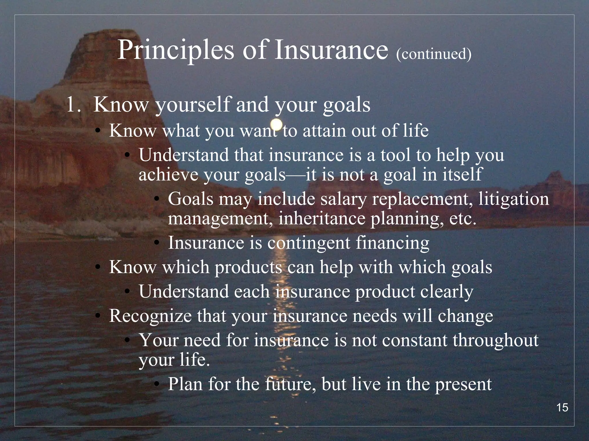 Principles of Insurance  (continued) 1.  Know yourself and your goals  Know what you want to attain out of life Understand that insurance is a tool to help you achieve your goals—it is not a goal in itself Goals may include salary replacement, litigation management, inheritance planning, etc. Insurance is contingent financing Know which products can help with which goals Understand each insurance product clearly Recognize that your insurance needs will change Your need for insurance is not constant throughout your life.  Plan for the future, but live in the present 