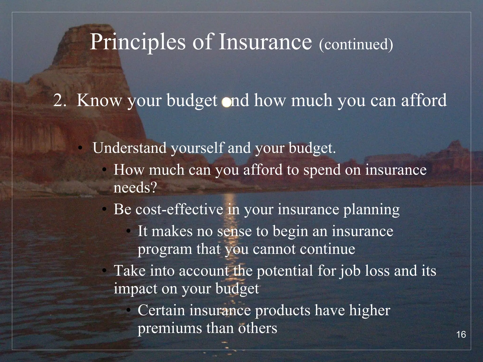 Principles of Insurance   (continued) 2.  Know your budget and how much you can afford   Understand yourself and your budget.  How much can you afford to spend on insurance needs? Be cost-effective in your insurance planning It makes no sense to begin an insurance program that you cannot continue Take into account the potential for job loss and its impact on your budget Certain insurance products have higher premiums than others 