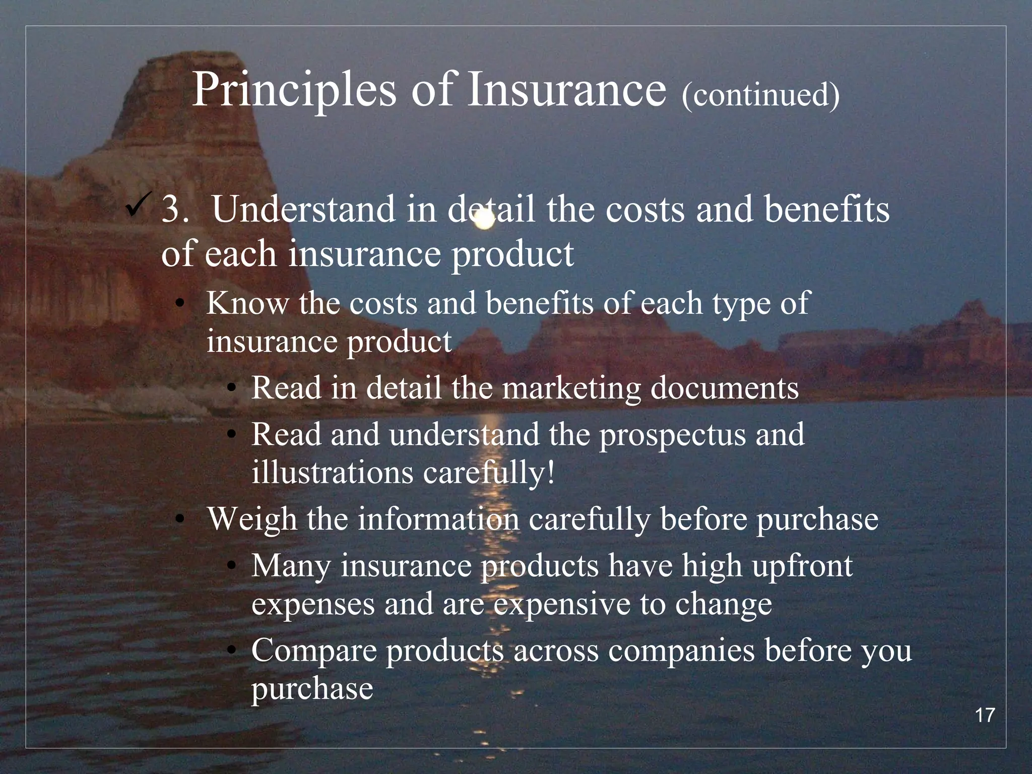 Principles of Insurance   (continued) 3.  Understand in detail the costs and benefits of each insurance product Know the costs and benefits of each type of insurance product  Read in detail the marketing documents Read and understand the prospectus and illustrations carefully! Weigh the information carefully before purchase  Many insurance products have high upfront expenses and are expensive to change Compare products across companies before you purchase 