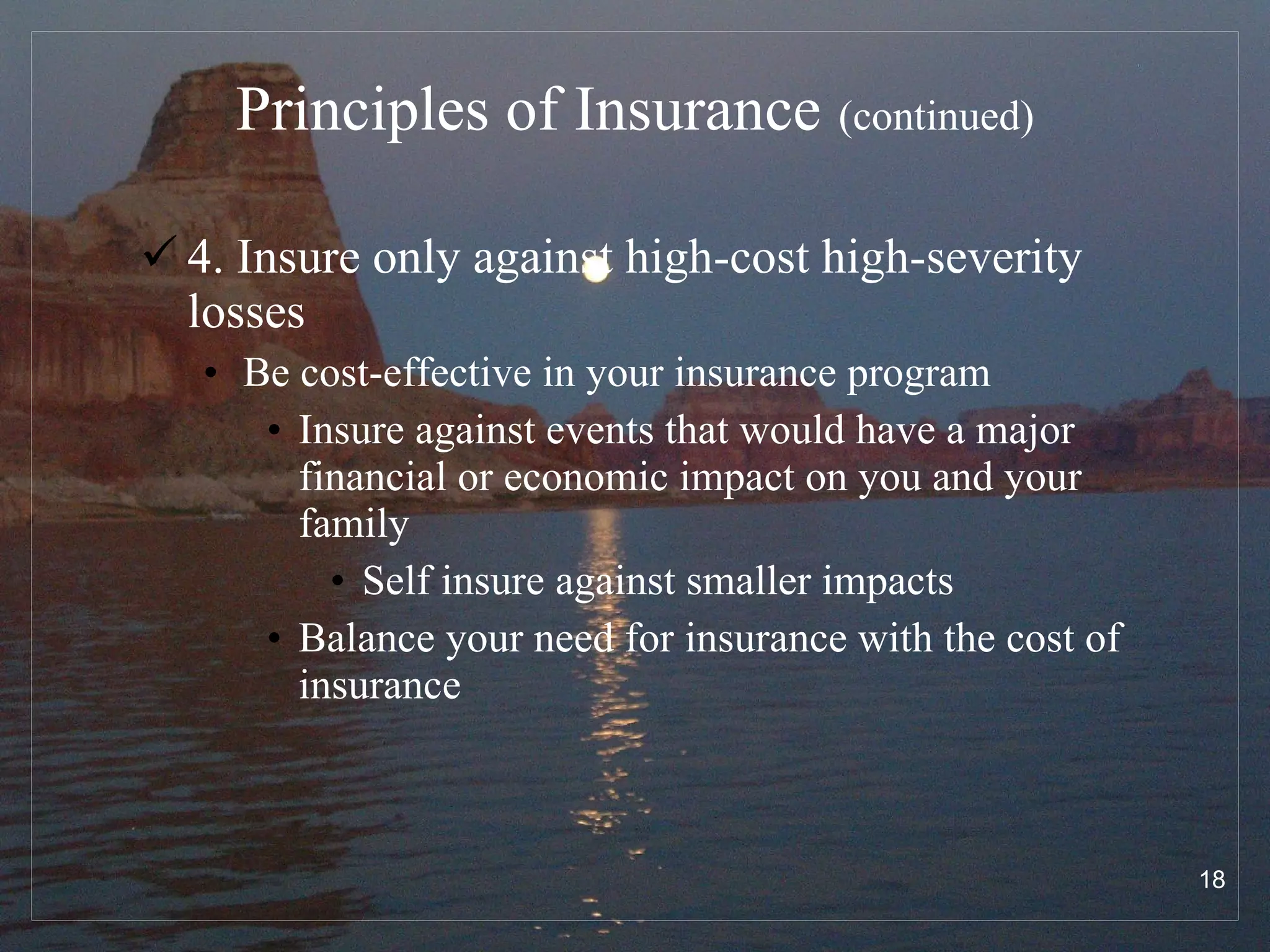 Principles of Insurance   (continued) 4. Insure only against high-cost high-severity losses Be cost-effective in your insurance program Insure against events that would have a major financial or economic impact on you and your family Self insure against smaller impacts Balance your need for insurance with the cost of insurance 