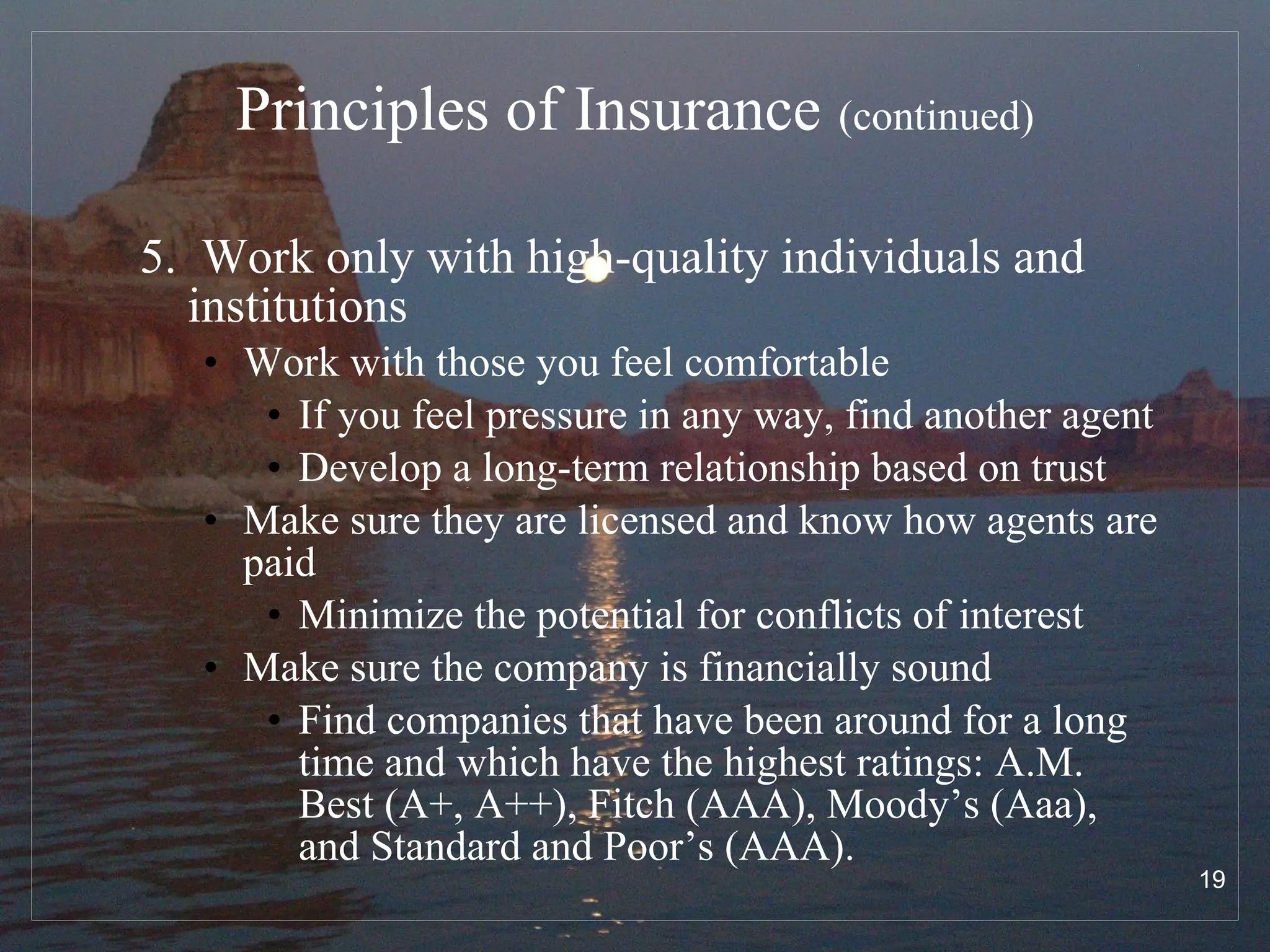 Principles of Insurance   (continued) 5.  Work only with high-quality individuals and institutions Work with those you feel comfortable If you feel pressure in any way, find another agent Develop a long-term relationship based on trust Make sure they are licensed and know how agents are paid Minimize the potential for conflicts of interest Make sure the company is financially sound Find companies that have been around for a long time and which have the highest ratings: A.M. Best (A+, A++), Fitch (AAA), Moody’s (Aaa), and Standard and Poor’s (AAA). 