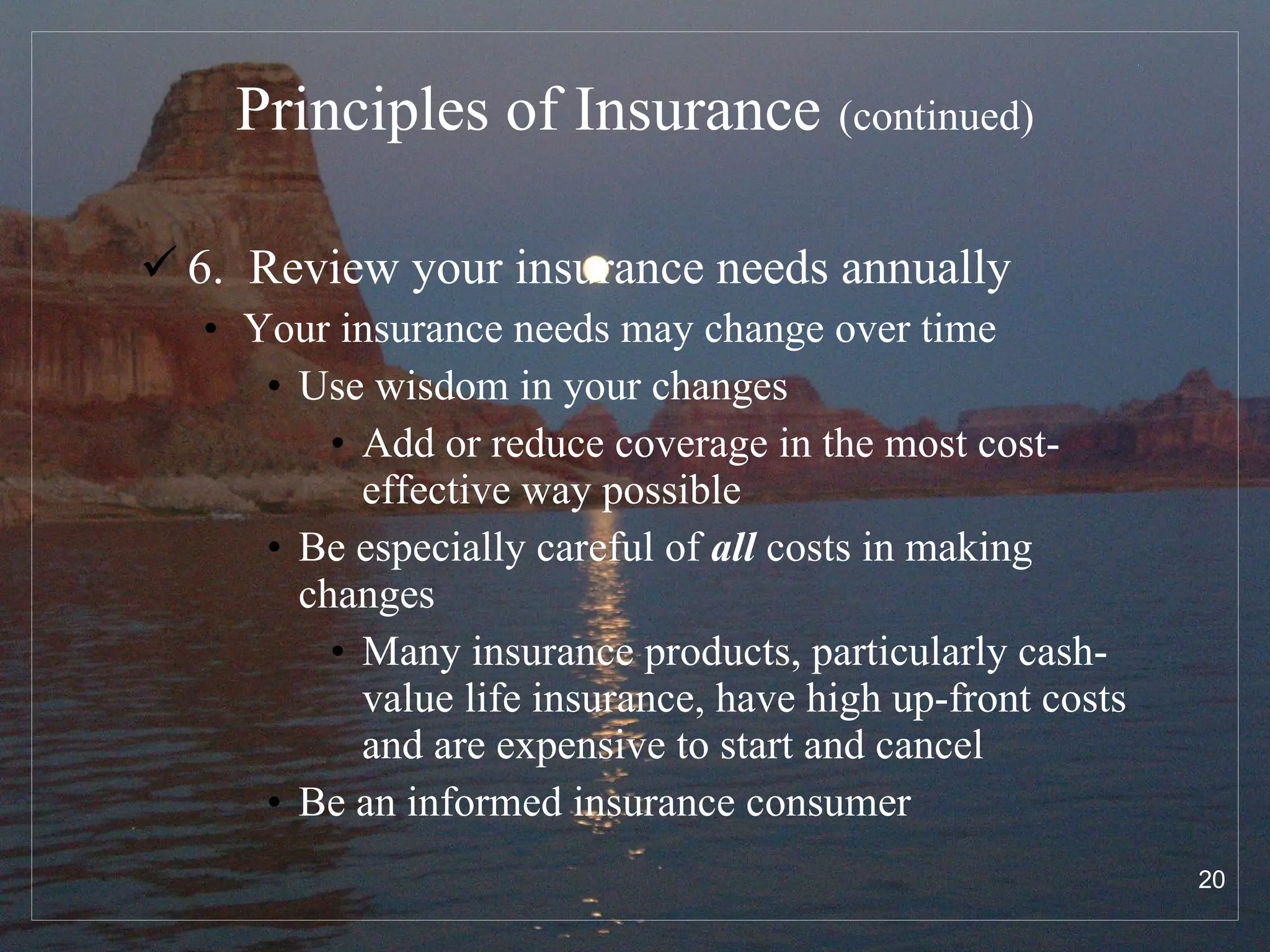 Principles of Insurance   (continued) 6.  Review your insurance needs annually Your insurance needs may change over time Use wisdom in your changes Add or reduce coverage in the most cost-effective way possible  Be especially careful of  all  costs in making changes Many insurance products, particularly cash-value life insurance, have high up-front costs and are expensive to start and cancel Be an informed insurance consumer 