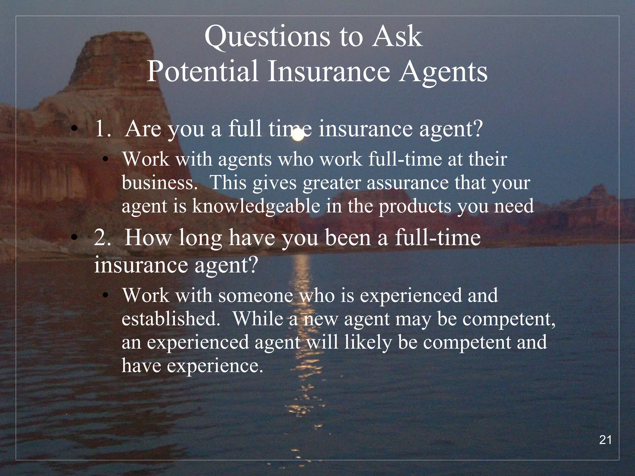 Questions to Ask  Potential Insurance Agents 1.  Are you a full time insurance agent? Work with agents who work full-time at their business.  This gives greater assurance that your agent is knowledgeable in the products you need 2.  How long have you been a full-time insurance agent? Work with someone who is experienced and established.  While a new agent may be competent, an experienced agent will likely be competent and have experience.  