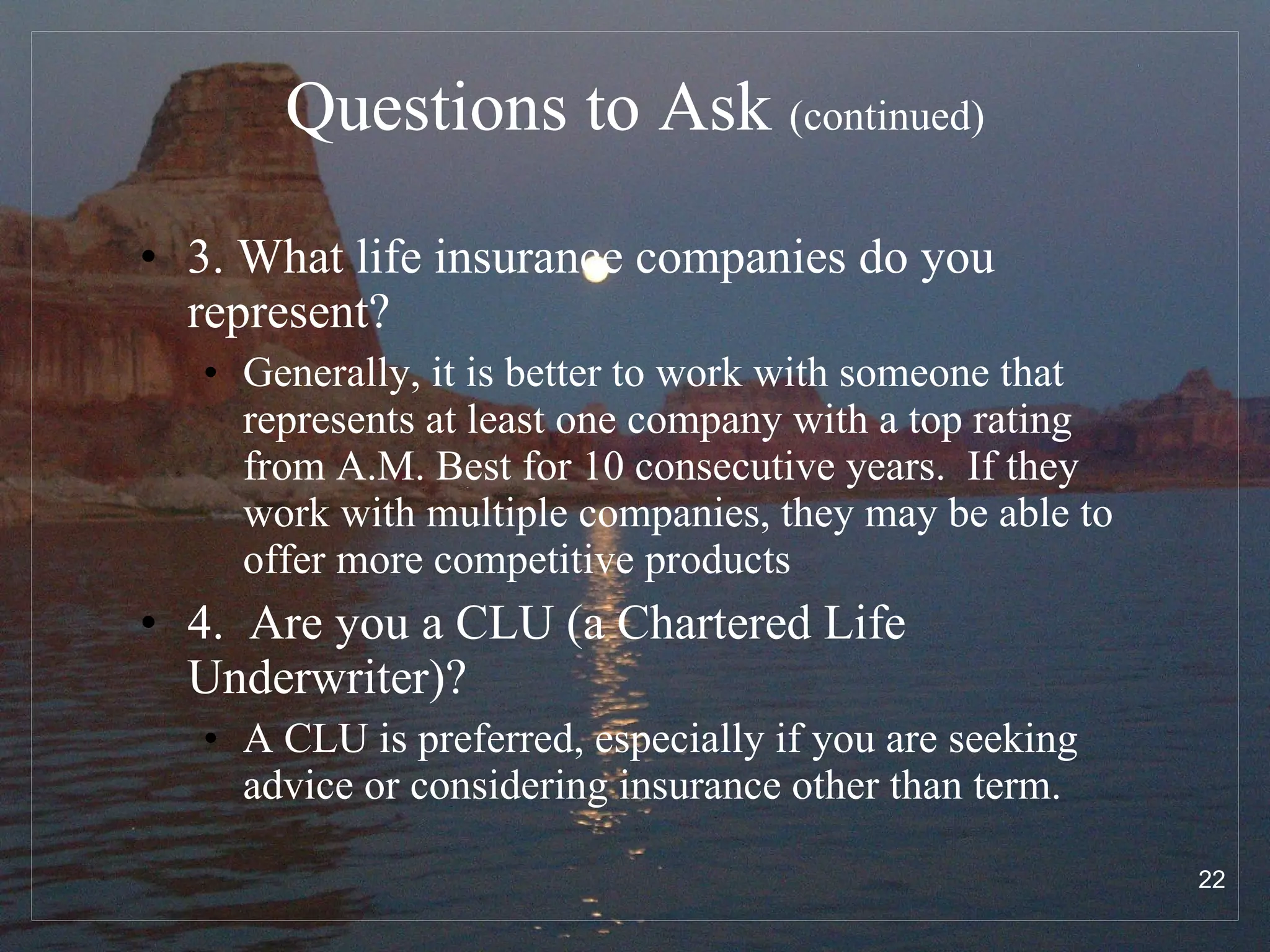 Questions to Ask  (continued) 3. What life insurance companies do you represent? Generally, it is better to work with someone that represents at least one company with a top rating from A.M. Best for 10 consecutive years.  If they work with multiple companies, they may be able to offer more competitive products  4.  Are you a CLU (a Chartered Life Underwriter)? A CLU is preferred, especially if you are seeking advice or considering insurance other than term. 