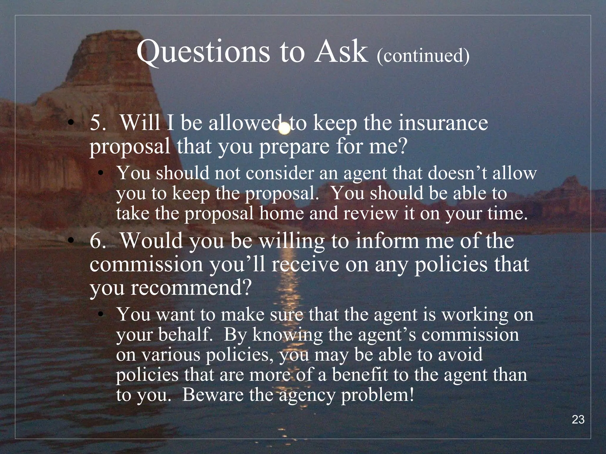 Questions to Ask  (continued) 5.  Will I be allowed to keep the insurance proposal that you prepare for me? You should not consider an agent that doesn’t allow you to keep the proposal.  You should be able to take the proposal home and review it on your time. 6.  Would you be willing to inform me of the commission you’ll receive on any policies that you recommend? You want to make sure that the agent is working on your behalf.  By knowing the agent’s commission on various policies, you may be able to avoid policies that are more of a benefit to the agent than to you.  Beware the agency problem! 