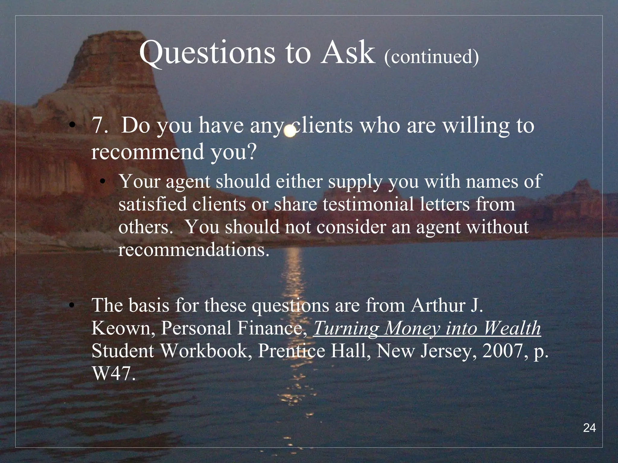 Questions to Ask  (continued) 7.  Do you have any clients who are willing to recommend you? Your agent should either supply you with names of satisfied clients or share testimonial letters from others.  You should not consider an agent without recommendations. The basis for these questions are from Arthur J. Keown, Personal Finance,  Turning Money into Wealth  Student Workbook, Prentice Hall, New Jersey, 2007, p. W47. 