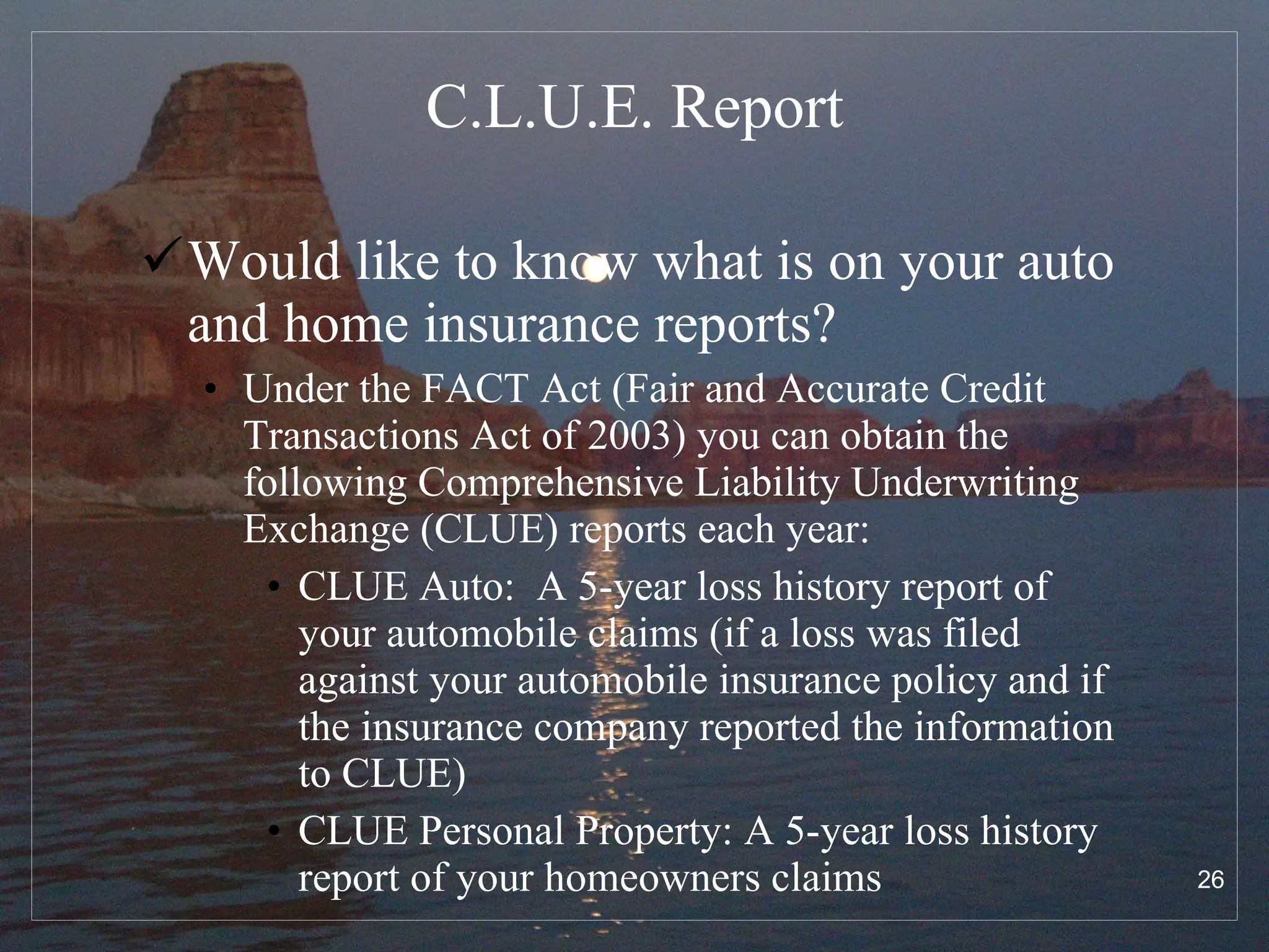 C.L.U.E. Report Would like to know what is on your auto and home insurance reports?  Under the FACT Act (Fair and Accurate Credit Transactions Act of 2003) you can obtain the following Comprehensive Liability Underwriting Exchange (CLUE) reports each year: CLUE Auto:  A 5-year loss history report of your automobile claims (if a loss was filed against your automobile insurance policy and if the insurance company reported the information to CLUE) CLUE Personal Property: A 5-year loss history report of your homeowners claims  
