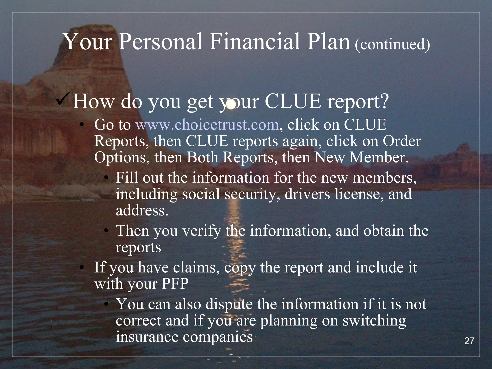 Your Personal Financial Plan  (continued) How do you get your CLUE report? Go to  www.choicetrust.com , click on CLUE Reports, then CLUE reports again, click on Order Options, then Both Reports, then New Member. Fill out the information for the new members, including social security, drivers license, and address.  Then you verify the information, and obtain the reports If you have claims, copy the report and include it with your PFP You can also dispute the information if it is not correct and if you are planning on switching insurance companies 