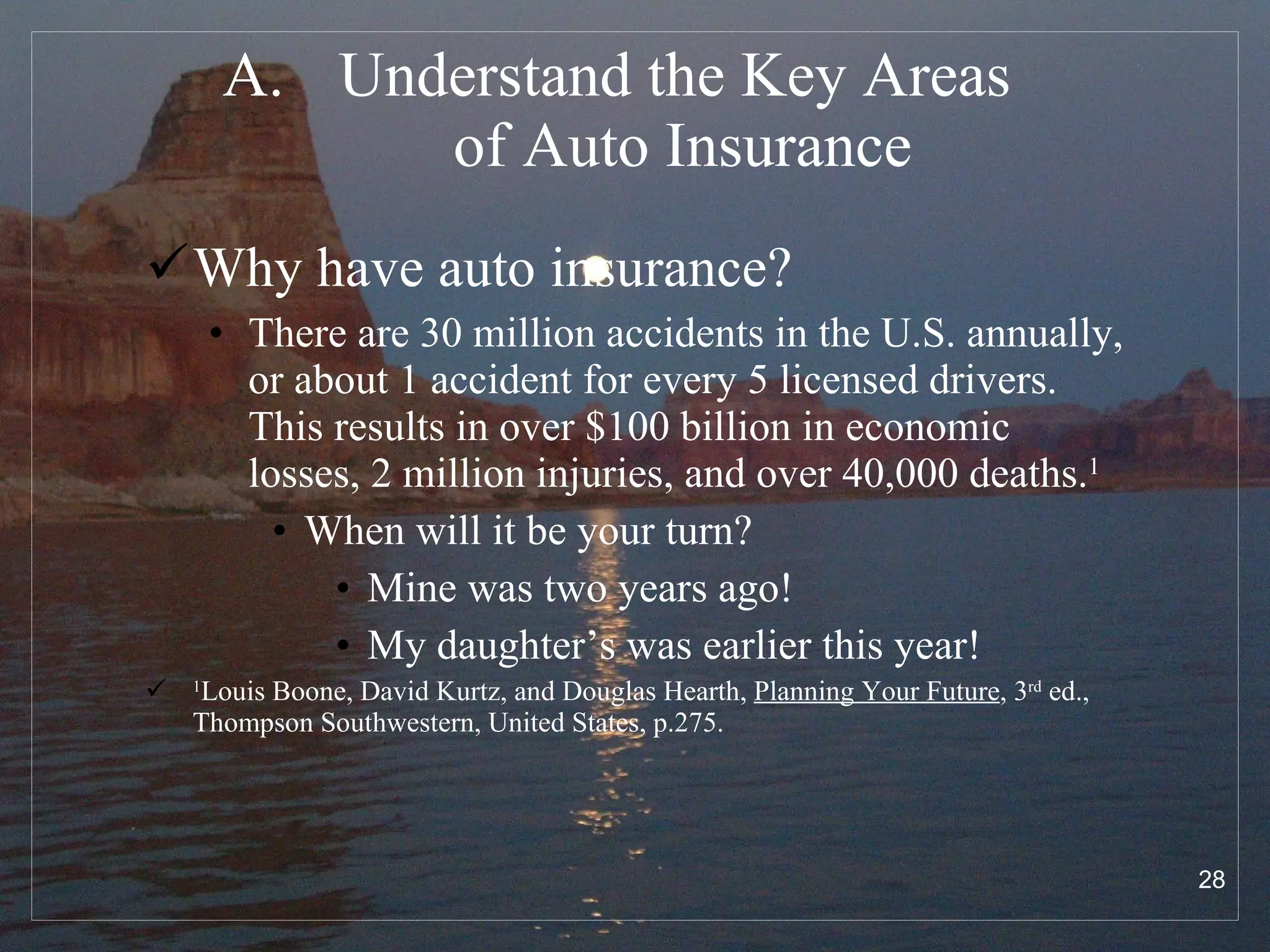 Understand the Key Areas  of Auto Insurance Why have auto insurance?  There are 30 million accidents in the U.S. annually, or about 1 accident for every 5 licensed drivers.  This results in over $100 billion in economic losses, 2 million injuries, and over 40,000 deaths. 1   When will it be your turn? Mine was two years ago! My daughter’s was earlier this year! 1 Louis Boone, David Kurtz, and Douglas Hearth,  Planning Your Future , 3 rd  ed.,  Thompson Southwestern, United States, p.275. 