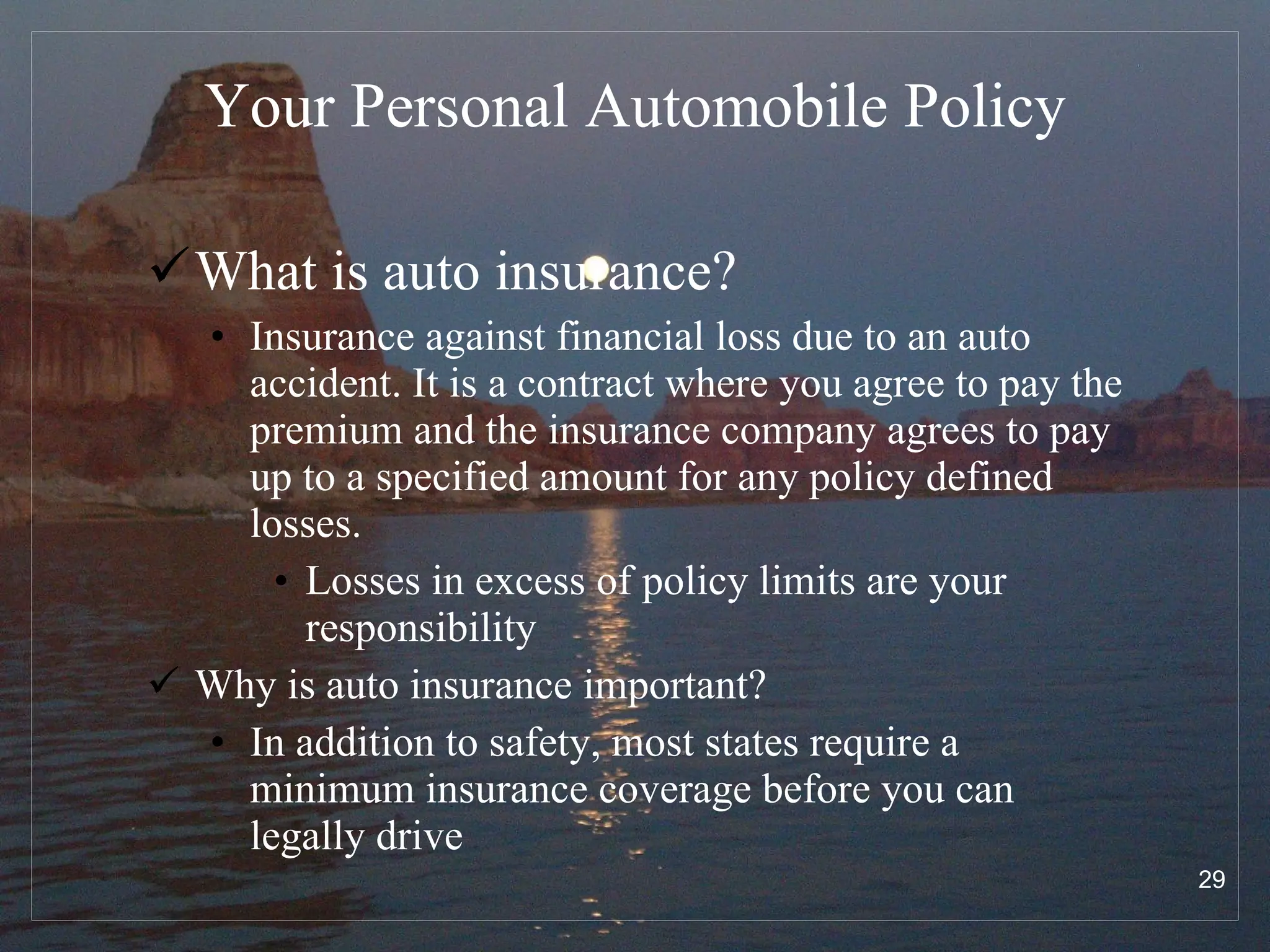 Your Personal Automobile Policy What is auto insurance? Insurance against financial loss due to an auto accident. It is a contract where you agree to pay the premium and the insurance company agrees to pay up to a specified amount for any policy defined losses. Losses in excess of policy limits are your responsibility Why is auto insurance important? In addition to safety, most states require a minimum insurance coverage before you can legally drive  