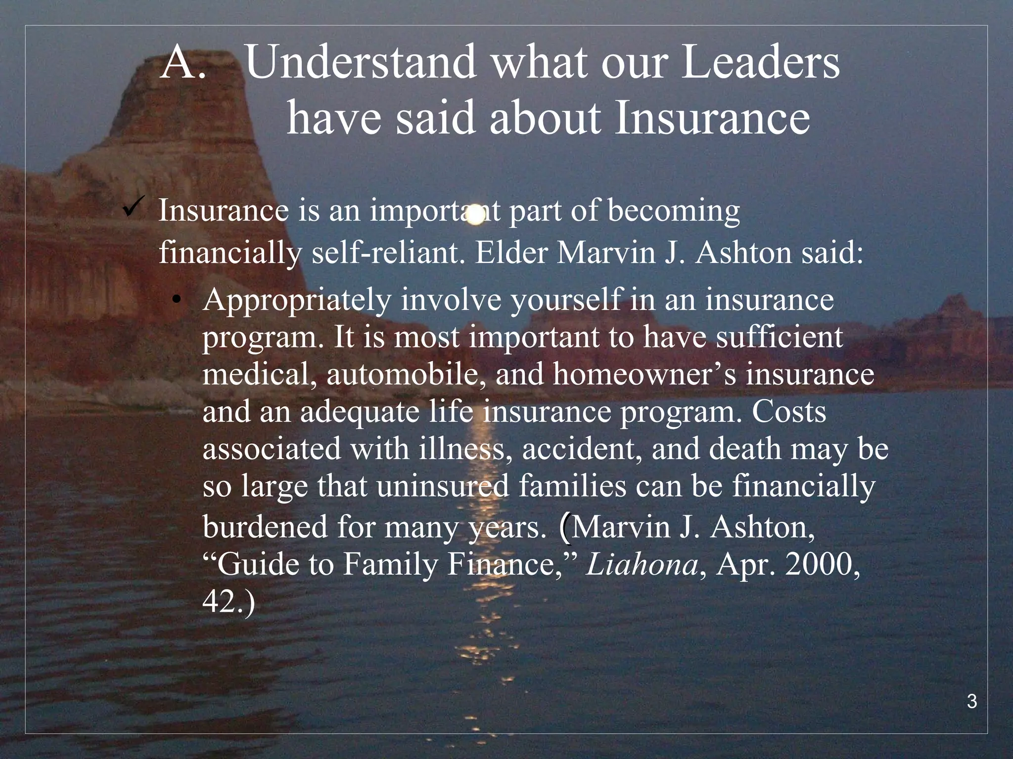 Understand what our Leaders  have said about Insurance Insurance is an important part of becoming financially self-reliant. Elder Marvin J. Ashton said:   Appropriately involve yourself in an insurance program. It is most important to have sufficient medical, automobile, and homeowner’s insurance and an adequate life insurance program. Costs associated with illness, accident, and death may be so large that uninsured families can be financially burdened for many years.   ( Marvin J. Ashton, “Guide to Family Finance,”  Liahona , Apr. 2000, 42.) 