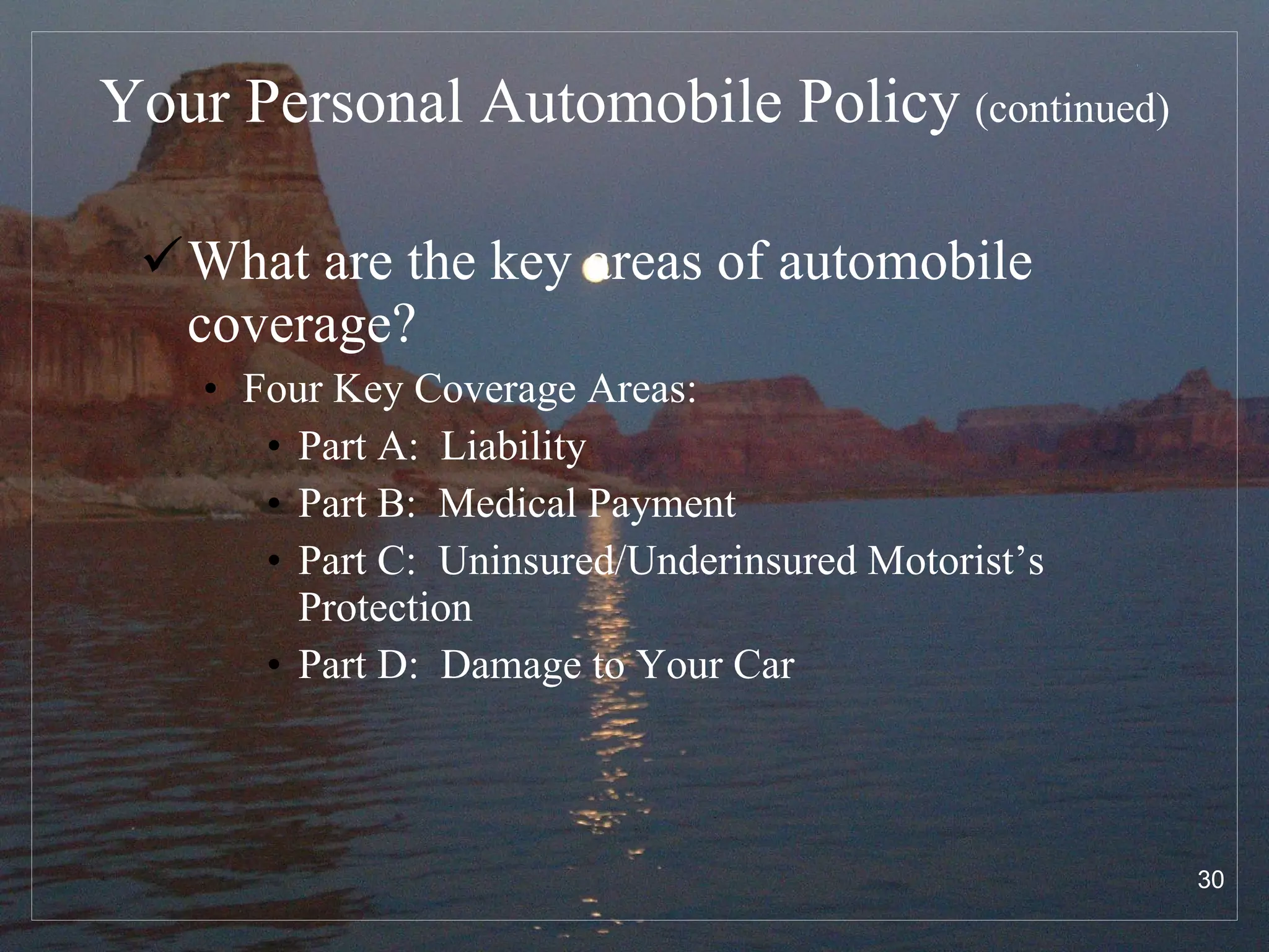 Your Personal Automobile Policy   (continued) What are the key areas of automobile coverage? Four Key Coverage Areas: Part A:  Liability  Part B:  Medical Payment Part C:  Uninsured/Underinsured Motorist’s Protection Part D:  Damage to Your Car 