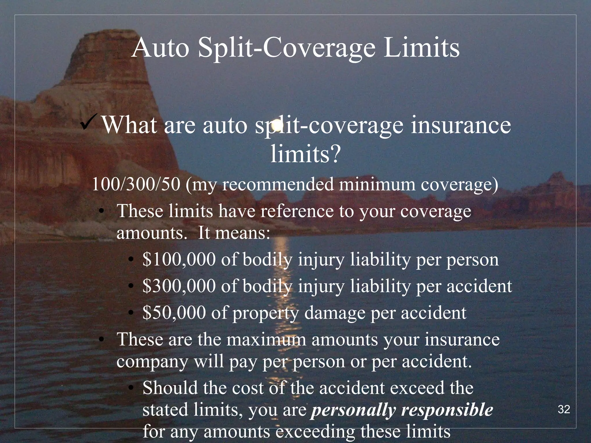 Auto Split-Coverage Limits What are auto split-coverage insurance limits? 100/300/50 (my recommended minimum coverage) These limits have reference to your coverage amounts.  It means: $100,000 of bodily injury liability per person $300,000 of bodily injury liability per accident $50,000 of property damage per accident These are the maximum amounts your insurance company will pay per person or per accident.  Should the cost of the accident exceed the stated limits, you are  personally responsible  for any amounts exceeding these limits 