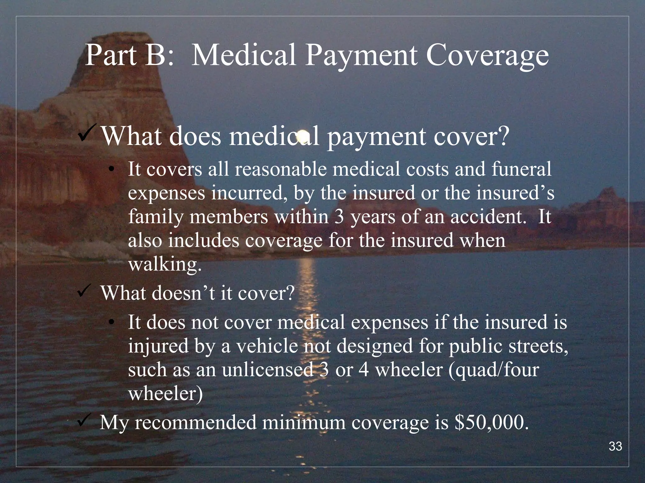 Part B:  Medical Payment Coverage What does medical payment cover? It covers all reasonable medical costs and funeral expenses incurred, by the insured or the insured’s family members within 3 years of an accident.  It also includes coverage for the insured when walking. What doesn’t it cover? It does not cover medical expenses if the insured is injured by a vehicle not designed for public streets, such as an unlicensed 3 or 4 wheeler (quad/four wheeler)  My recommended minimum coverage is $50,000. 