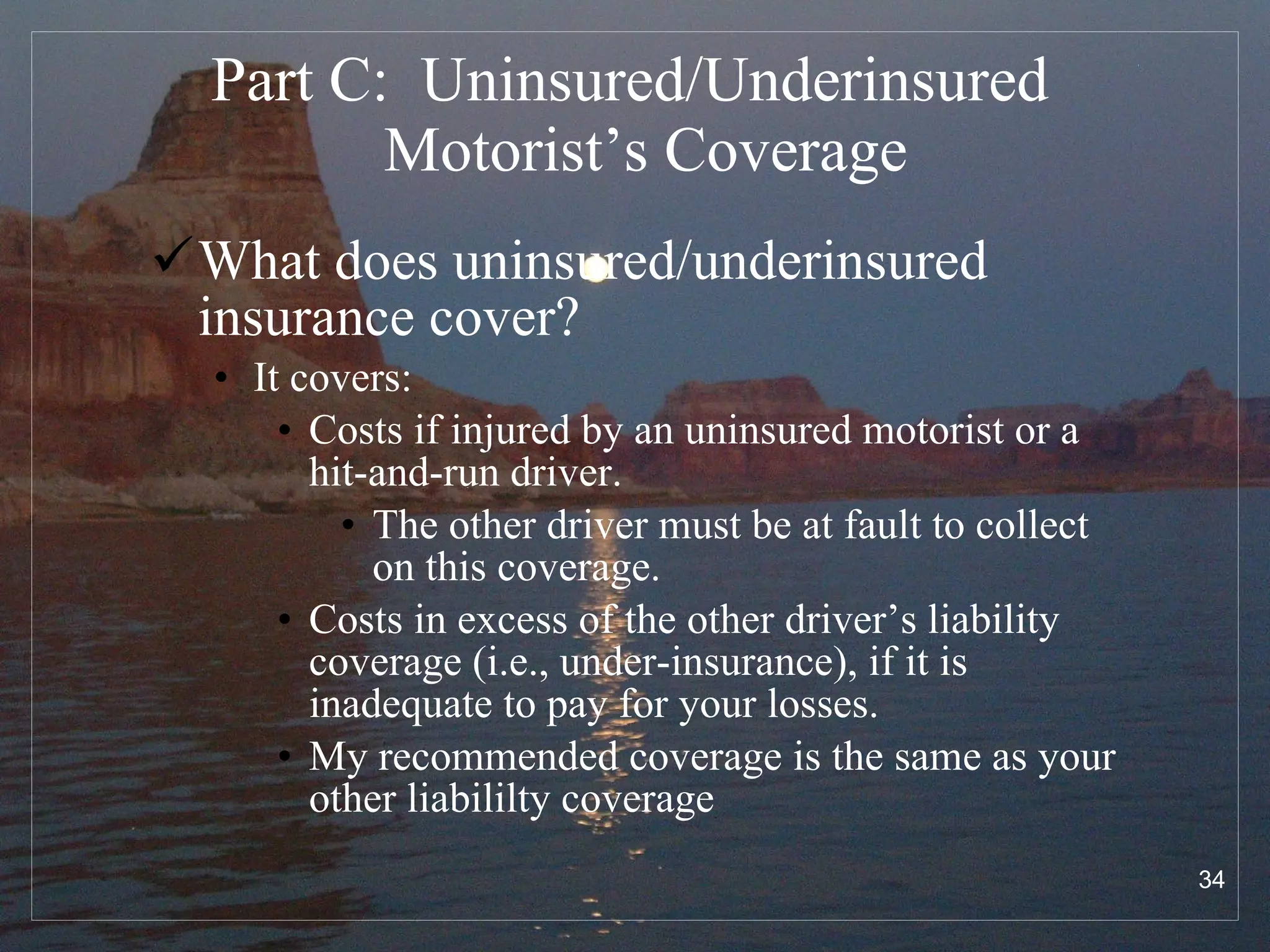 Part C:  Uninsured/Underinsured  Motorist’s Coverage What does uninsured/underinsured insurance cover? It covers: Costs if injured by an uninsured motorist or a hit-and-run driver. The other driver must be at fault to collect on this coverage. Costs in excess of the other driver’s liability coverage (i.e., under-insurance), if it is inadequate to pay for your losses. My recommended coverage is the same as your other liabililty coverage  