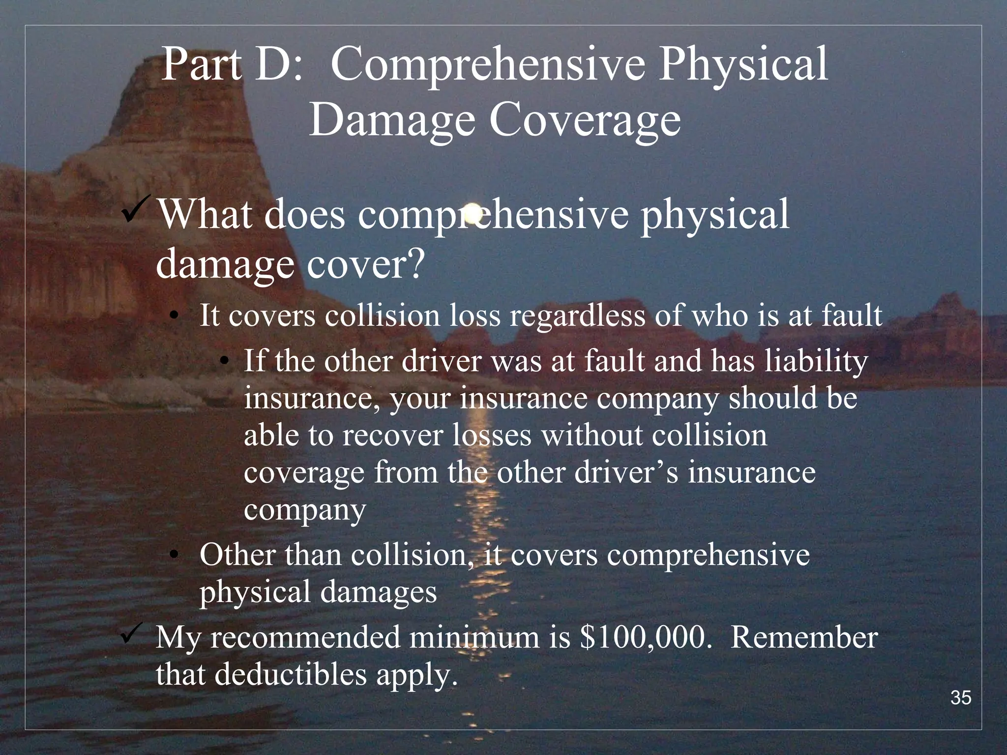 Part D:  Comprehensive Physical Damage Coverage What does comprehensive physical damage cover? It covers collision loss regardless of who is at fault If the other driver was at fault and has liability insurance, your insurance company should be able to recover losses without collision coverage from the other driver’s insurance company Other than collision, it covers comprehensive physical damages My recommended minimum is $100,000.  Remember that deductibles apply. 