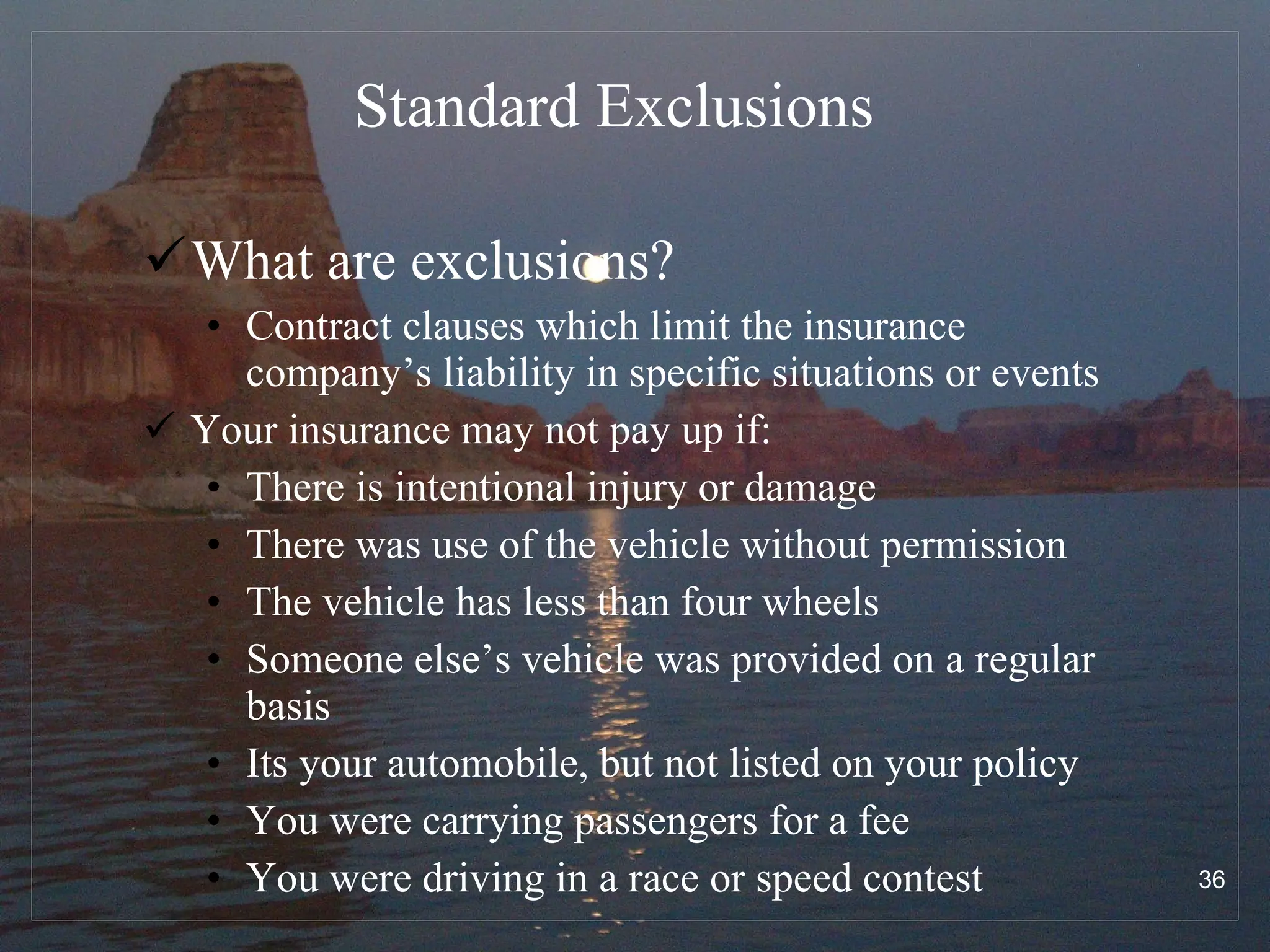 Standard Exclusions What are exclusions? Contract clauses which limit the insurance company’s liability in specific situations or events Your insurance may not pay up if: There is intentional injury or damage There was use of the vehicle without permission The vehicle has less than four wheels Someone else’s vehicle was provided on a regular basis Its your automobile, but not listed on your policy You were carrying passengers for a fee You were driving in a race or speed contest 