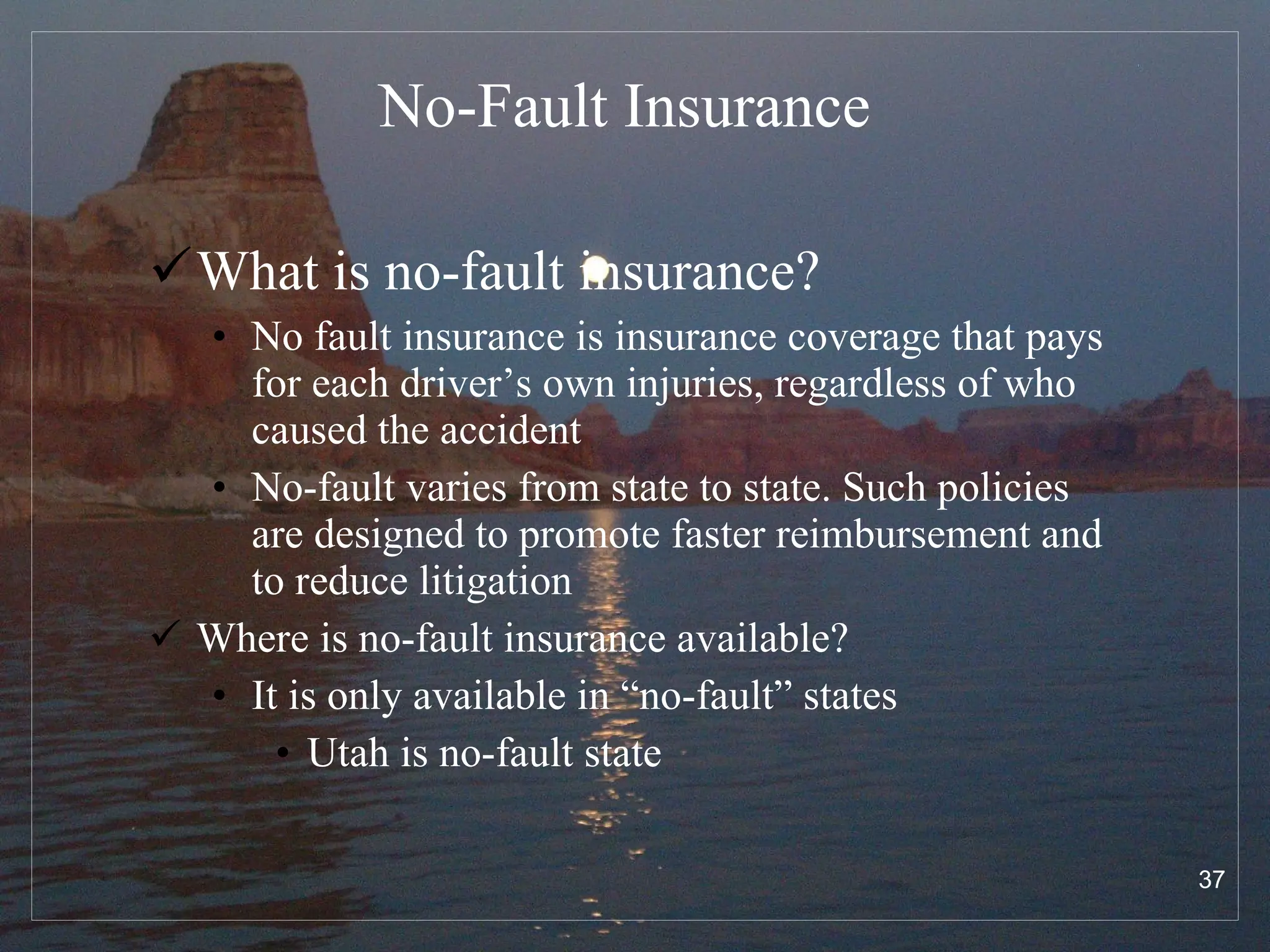No-Fault Insurance What is no-fault insurance? No fault insurance is insurance coverage that pays for each driver’s own injuries, regardless of who caused the accident No-fault varies from state to state. Such policies are designed to promote faster reimbursement and to reduce litigation Where is no-fault insurance available? It is only available in “no-fault” states Utah is no-fault state 
