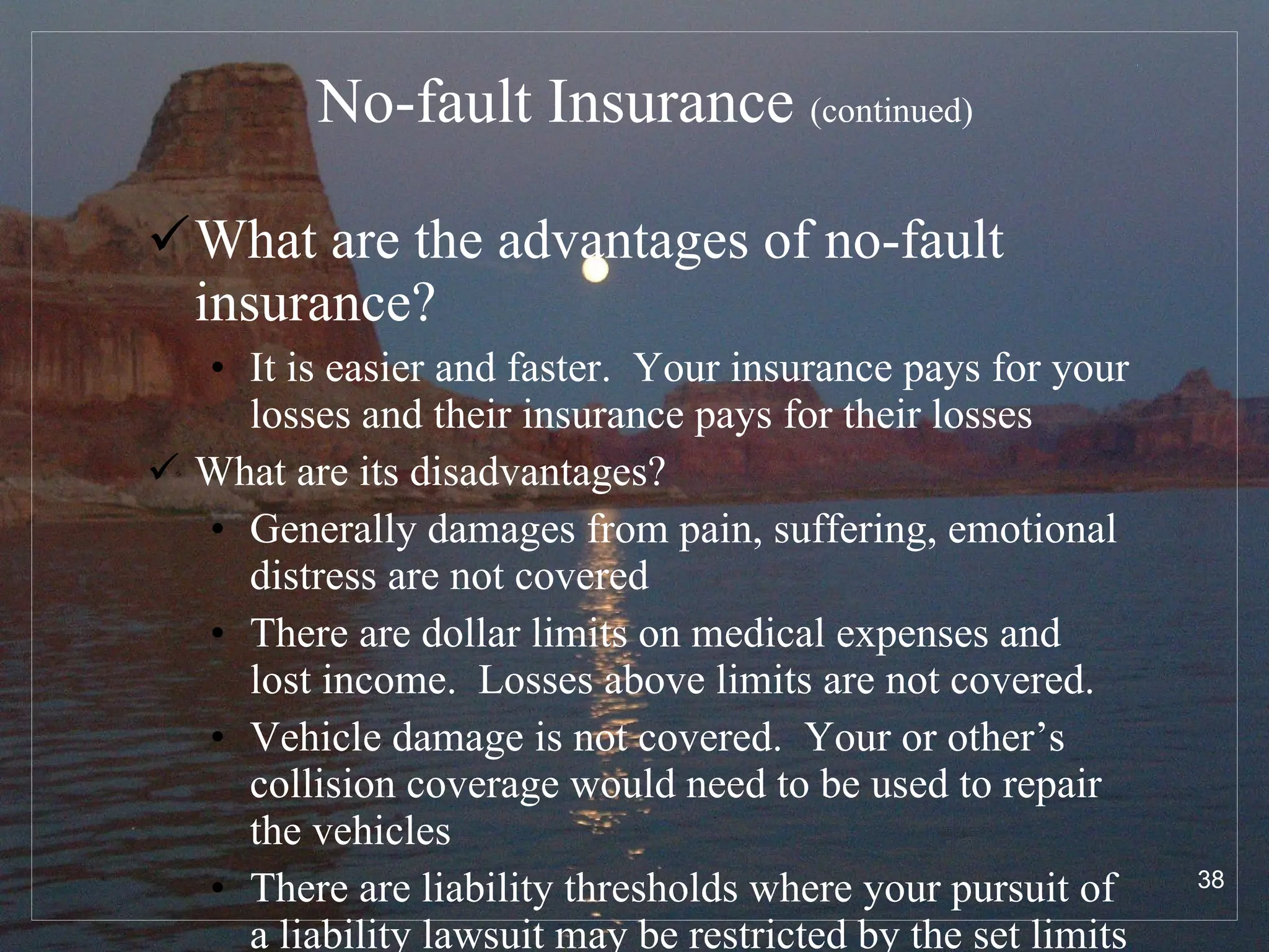 No-fault Insurance  (continued) What are the advantages of no-fault insurance? It is easier and faster.  Your insurance pays for your losses and their insurance pays for their losses  What are its disadvantages? Generally damages from pain, suffering, emotional distress are not covered There are dollar limits on medical expenses and lost income.  Losses above limits are not covered.  Vehicle damage is not covered.  Your or other’s collision coverage would need to be used to repair the vehicles There are liability thresholds where your pursuit of a liability lawsuit may be restricted by the set limits 
