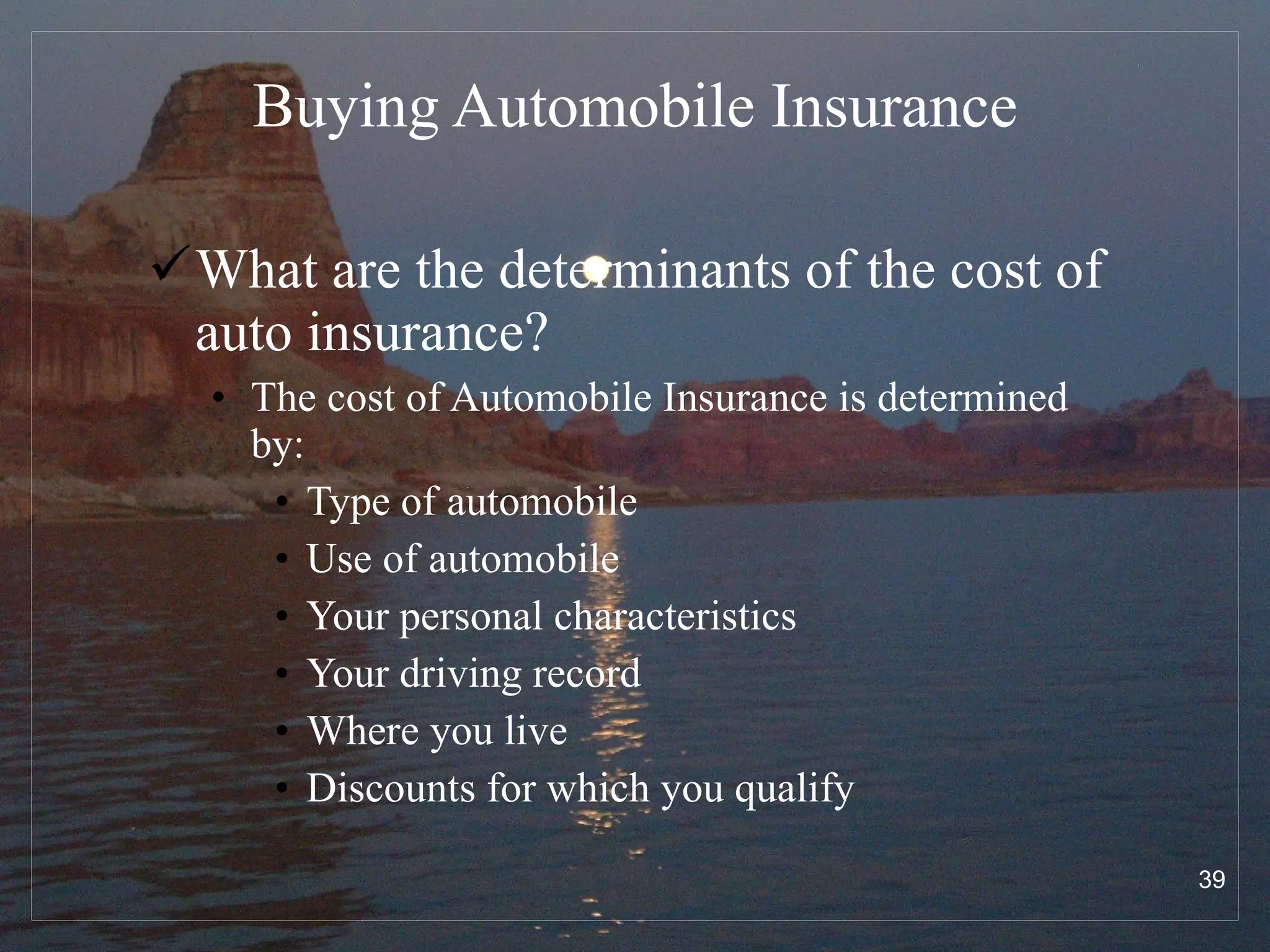 Buying Automobile Insurance What are the determinants of the cost of auto insurance? The cost of Automobile Insurance is determined by: Type of automobile Use of automobile Your personal characteristics Your driving record Where you live Discounts for which you qualify 