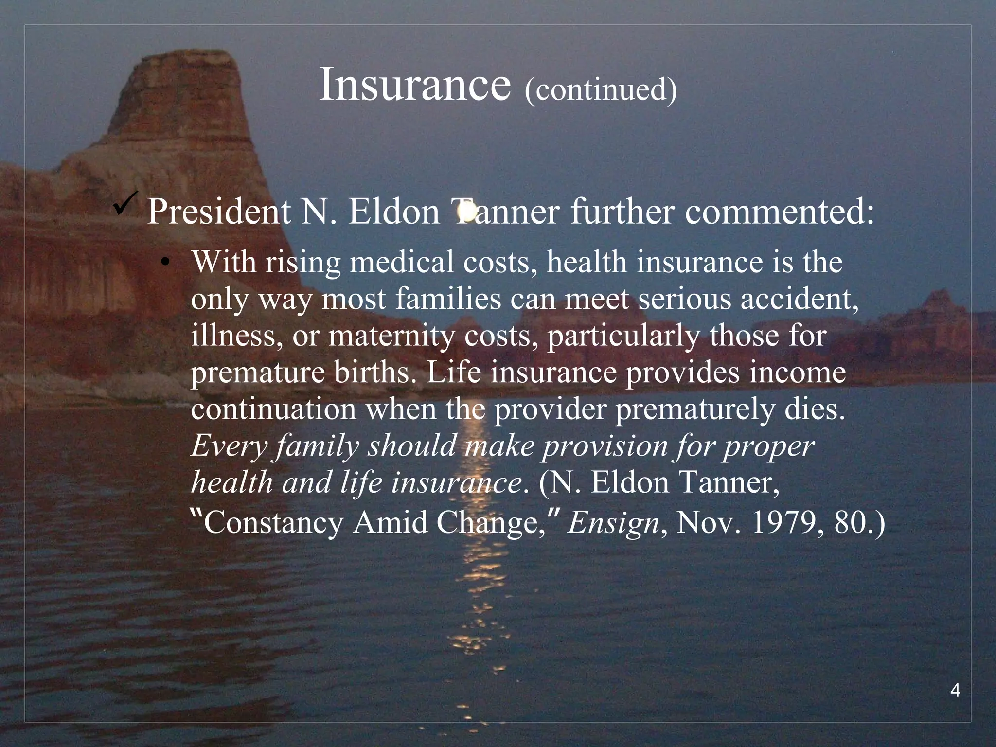 Insurance  (continued) President N. Eldon Tanner further commented:   With rising medical costs, health insurance is the only way most families can meet serious accident, illness, or maternity costs, particularly those for premature births. Life insurance provides income continuation when the provider prematurely dies.  Every family should make provision for proper health and life insurance . (N. Eldon Tanner,  “ Constancy Amid Change, ”   Ensign , Nov. 1979, 80.) 