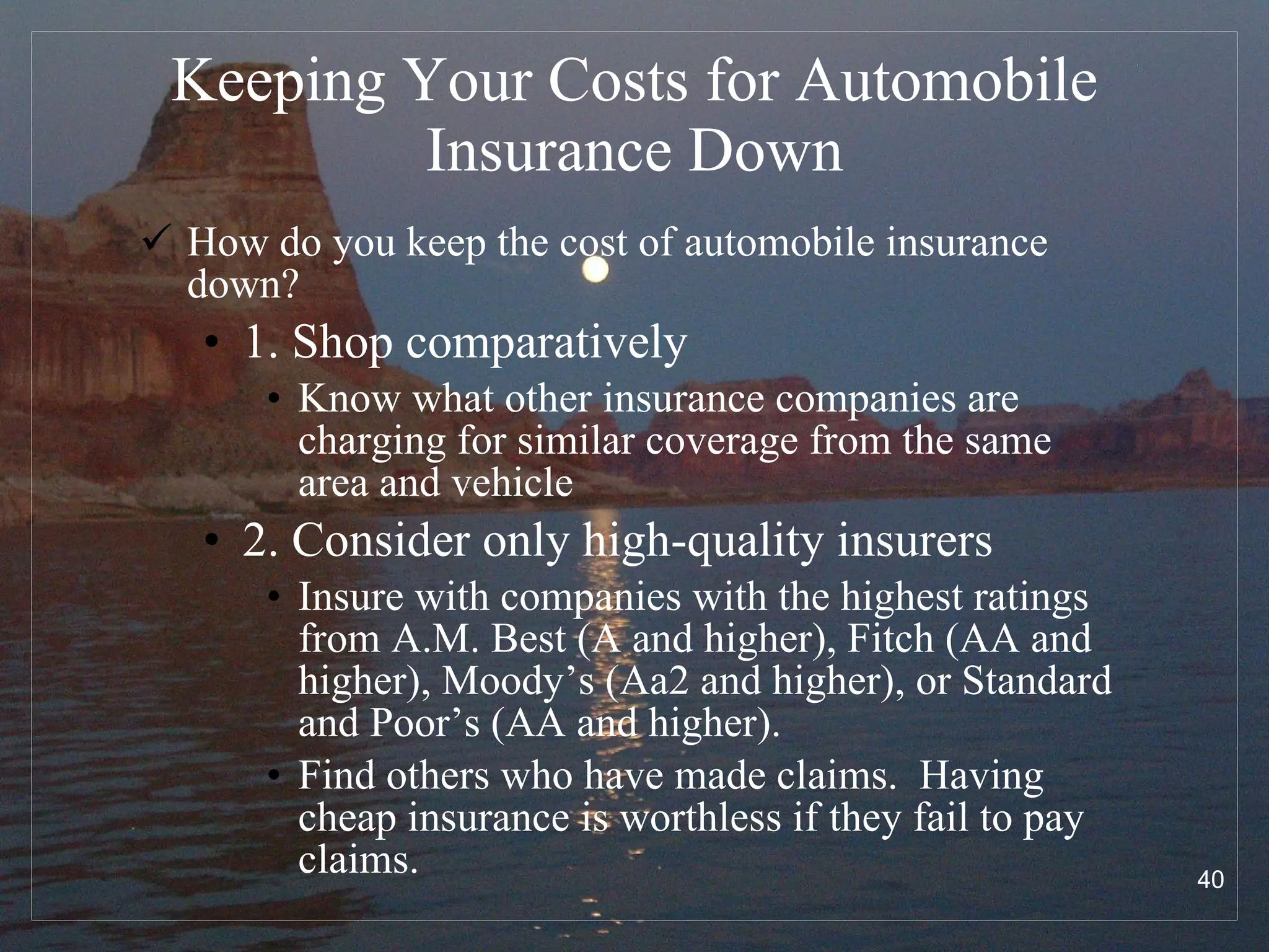 Keeping Your Costs for Automobile Insurance Down How do you keep the cost of automobile insurance down? 1. Shop comparatively Know what other insurance companies are charging for similar coverage from the same area and vehicle 2. Consider only high-quality insurers Insure with companies with the highest ratings from A.M. Best (A and higher), Fitch (AA and higher), Moody’s (Aa2 and higher), or Standard and Poor’s (AA and higher).  Find others who have made claims.  Having cheap insurance is worthless if they fail to pay claims. 