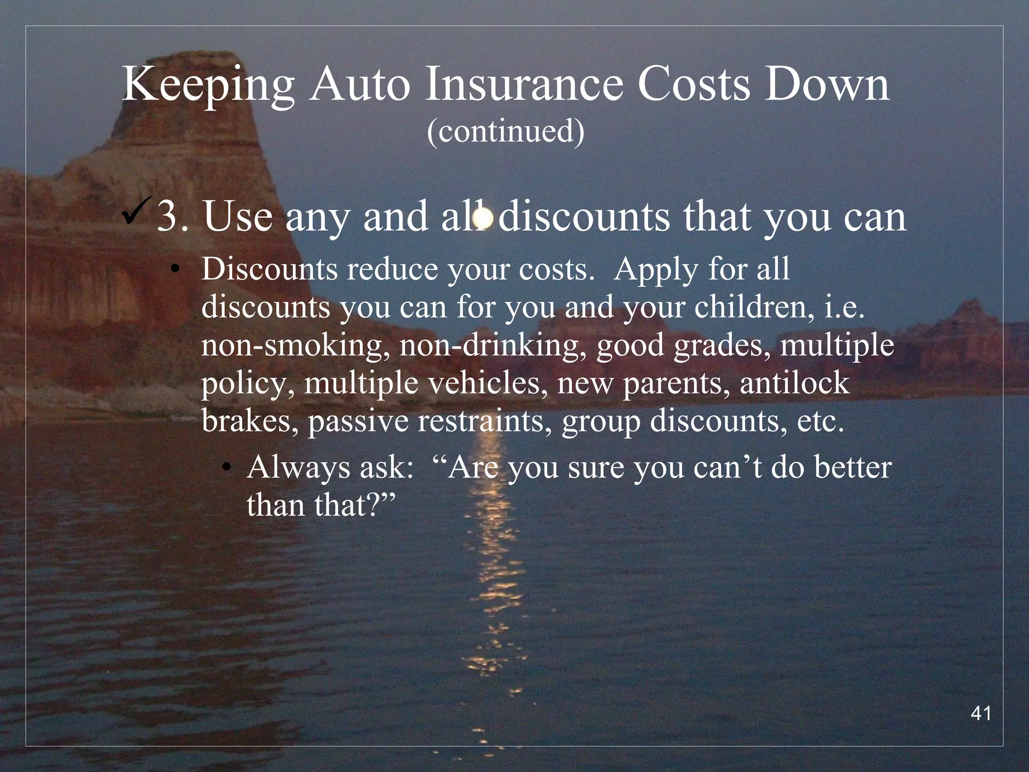 Keeping Auto Insurance Costs Down   (continued) 3. Use any and all discounts that you can Discounts reduce your costs.  Apply for all discounts you can for you and your children, i.e. non-smoking, non-drinking, good grades, multiple policy, multiple vehicles, new parents, antilock brakes, passive restraints, group discounts, etc. Always ask:  “Are you sure you can’t do better than that?” 