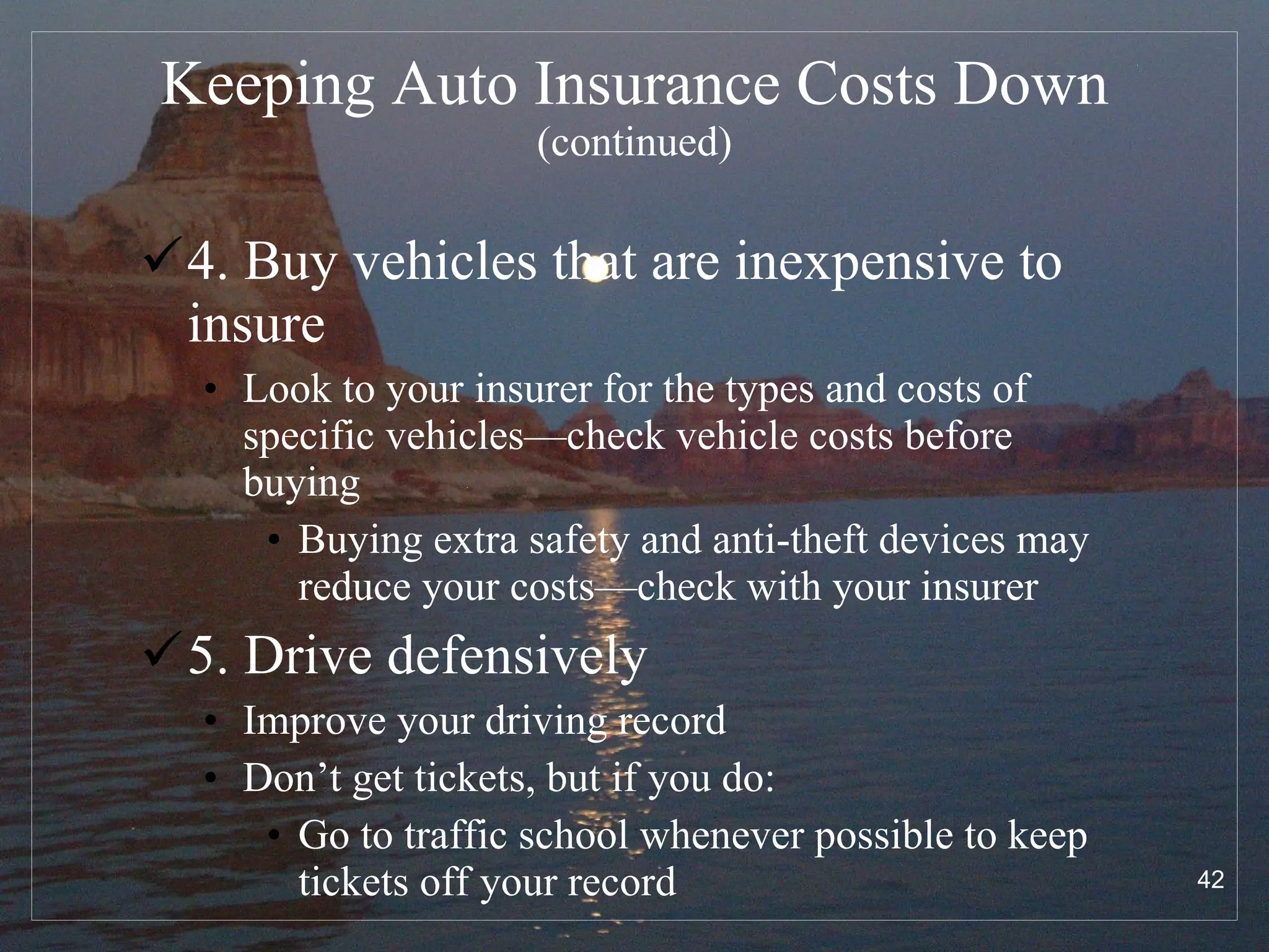 Keeping Auto Insurance Costs Down   (continued) 4. Buy vehicles that are inexpensive to insure Look to your insurer for the types and costs of specific vehicles—check vehicle costs before buying Buying extra safety and anti-theft devices may reduce your costs—check with your insurer 5. Drive defensively Improve your driving record Don’t get tickets, but if you do: Go to traffic school whenever possible to keep tickets off your record 
