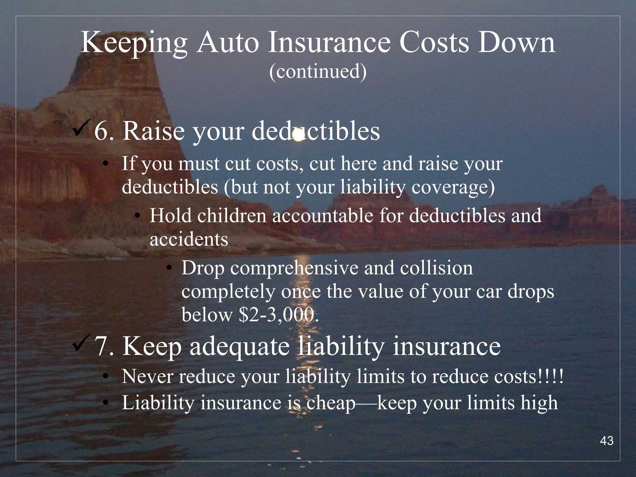 Keeping Auto Insurance Costs Down   (continued) 6. Raise your deductibles If you must cut costs, cut here and raise your deductibles (but not your liability coverage) Hold children accountable for deductibles and accidents Drop comprehensive and collision completely once the value of your car drops below $2-3,000.  7. Keep adequate liability insurance Never reduce your liability limits to reduce costs!!!! Liability insurance is cheap—keep your limits high 
