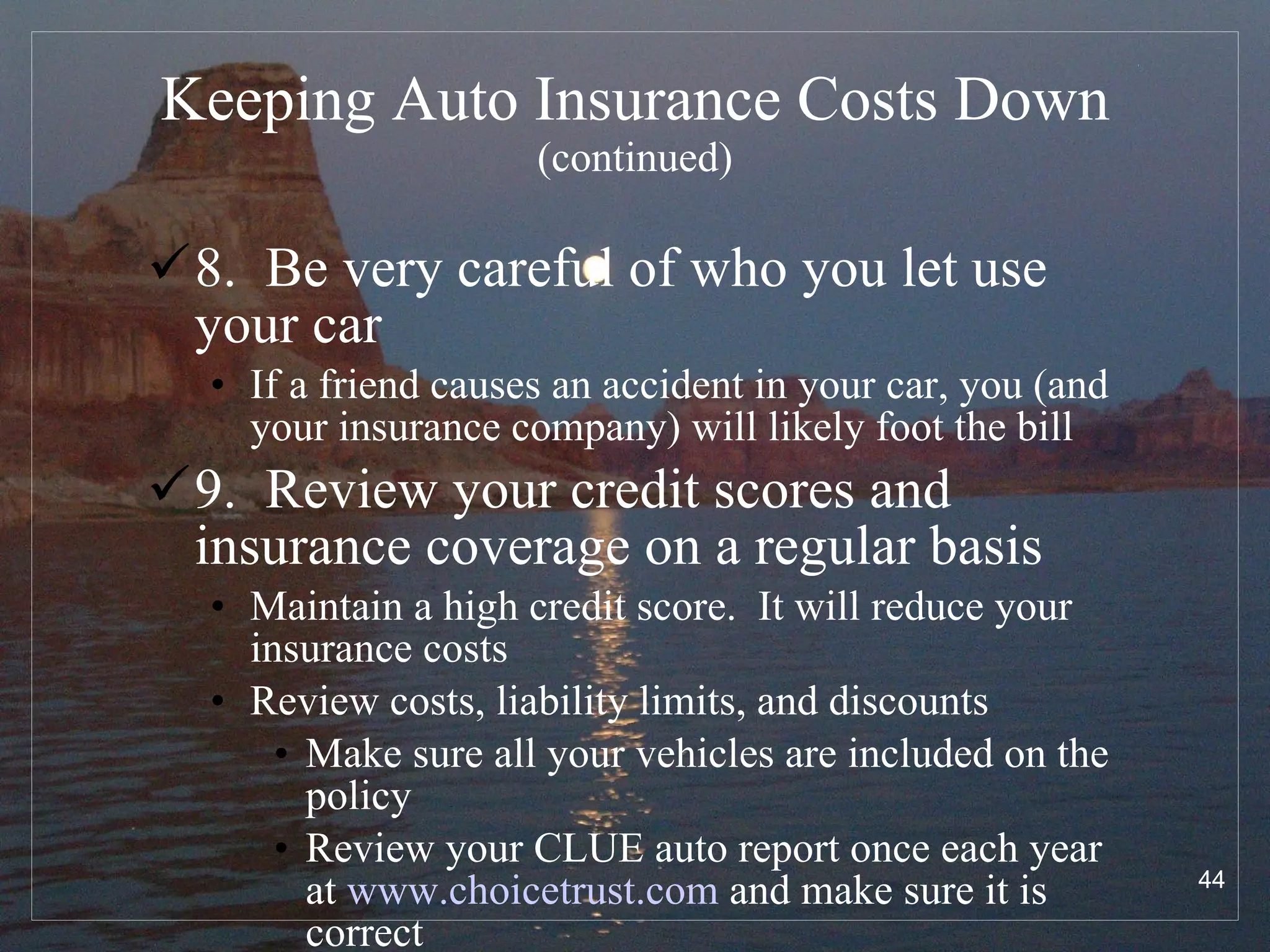 Keeping Auto Insurance Costs Down   (continued) 8.  Be very careful of who you let use your car If a friend causes an accident in your car, you (and your insurance company) will likely foot the bill 9.  Review your credit scores and insurance coverage on a regular basis Maintain a high credit score.  It will reduce your insurance costs Review costs, liability limits, and discounts Make sure all your vehicles are included on the policy Review your CLUE auto report once each year at  www.choicetrust.com  and make sure it is correct 