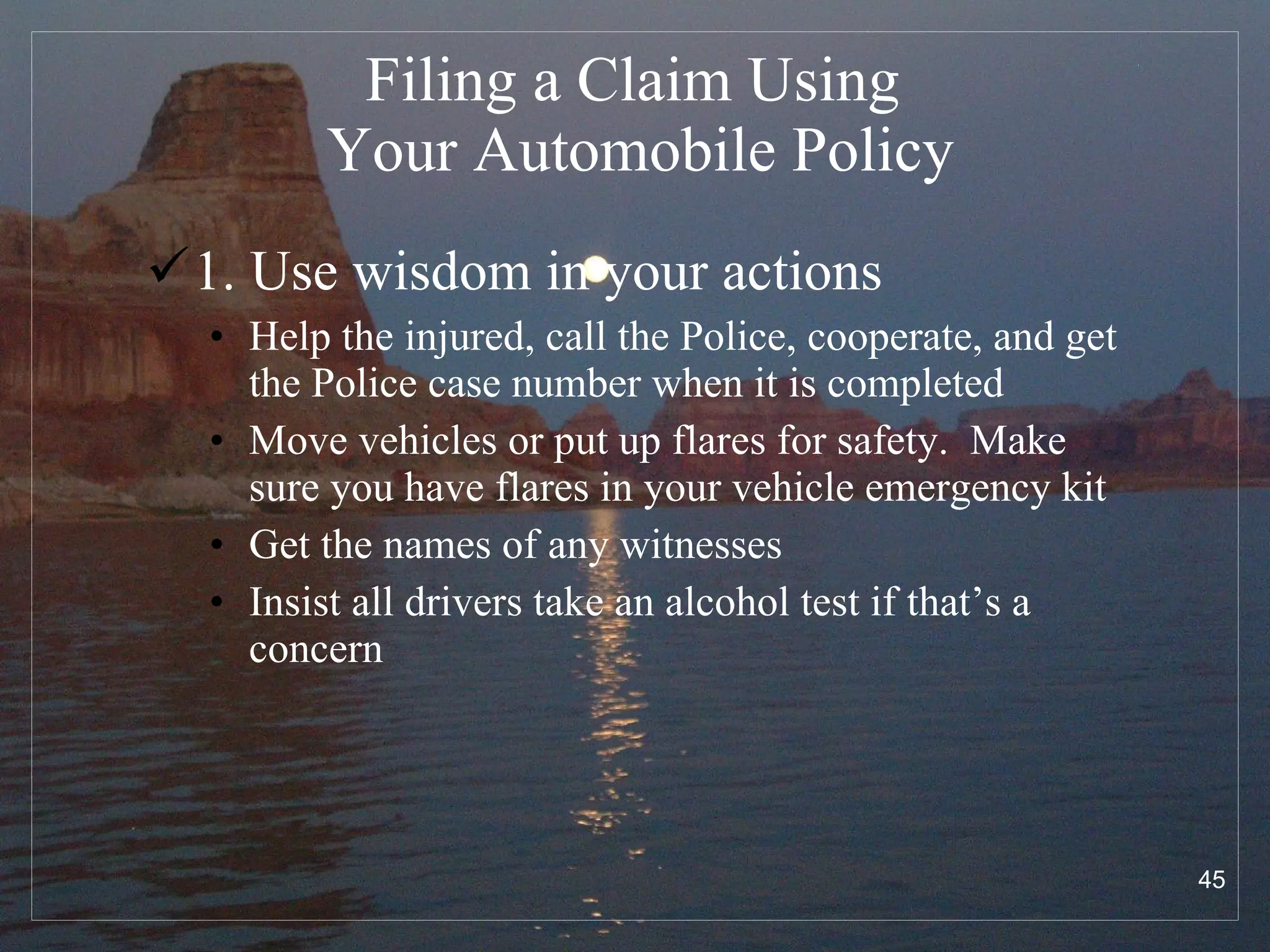 Filing a Claim Using  Your Automobile Policy 1. Use wisdom in your actions Help the injured, call the Police, cooperate, and get the Police case number when it is completed Move vehicles or put up flares for safety.  Make sure you have flares in your vehicle emergency kit Get the names of any witnesses Insist all drivers take an alcohol test if that’s a concern 