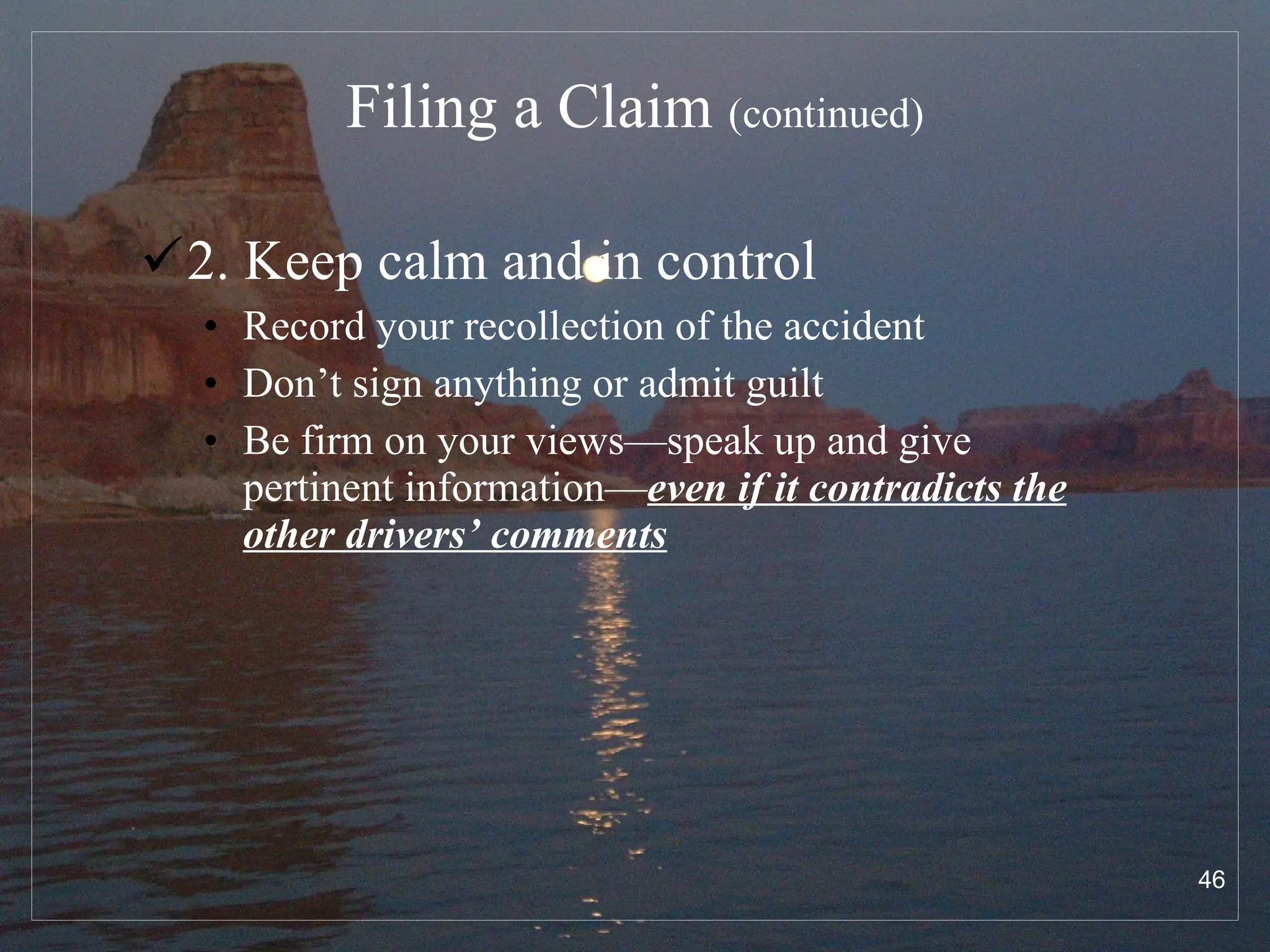 Filing a Claim  (continued) 2. Keep calm and in control Record your recollection of the accident Don’t sign anything or admit guilt Be firm on your views—speak up and give pertinent information— even if it contradicts the other drivers’ comments 