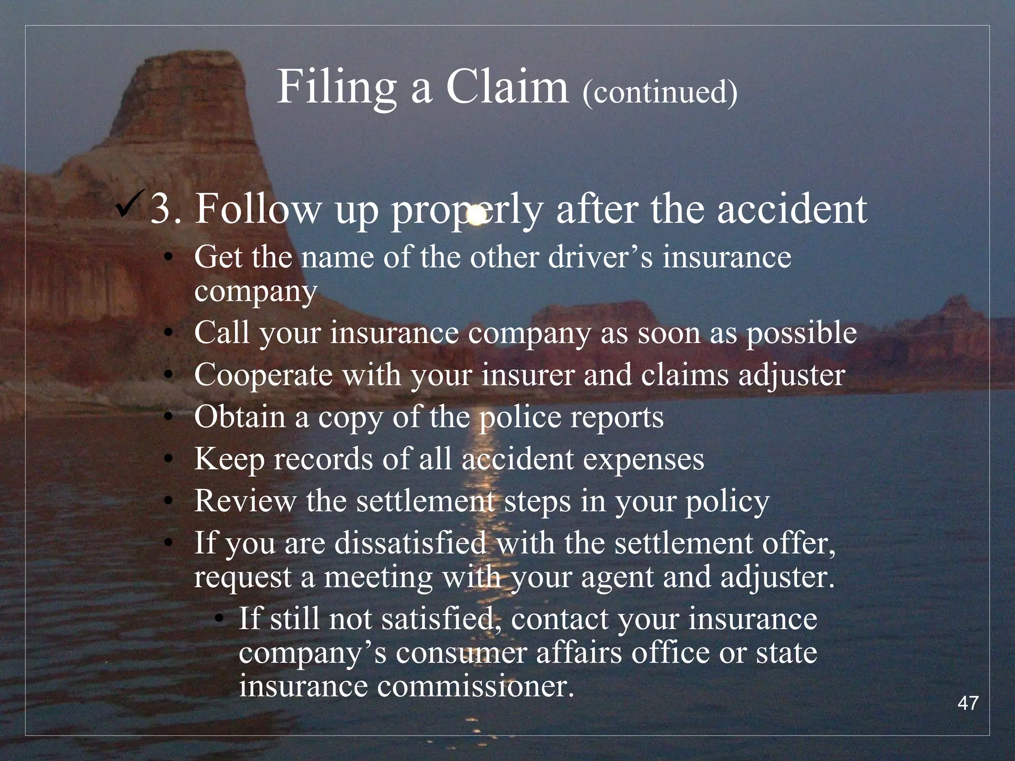 Filing a Claim  (continued) 3. Follow up properly after the accident Get the name of the other driver’s insurance company Call your insurance company as soon as possible Cooperate with your insurer and claims adjuster Obtain a copy of the police reports Keep records of all accident expenses Review the settlement steps in your policy If you are dissatisfied with the settlement offer, request a meeting with your agent and adjuster.  If still not satisfied, contact your insurance company’s consumer affairs office or state insurance commissioner. 
