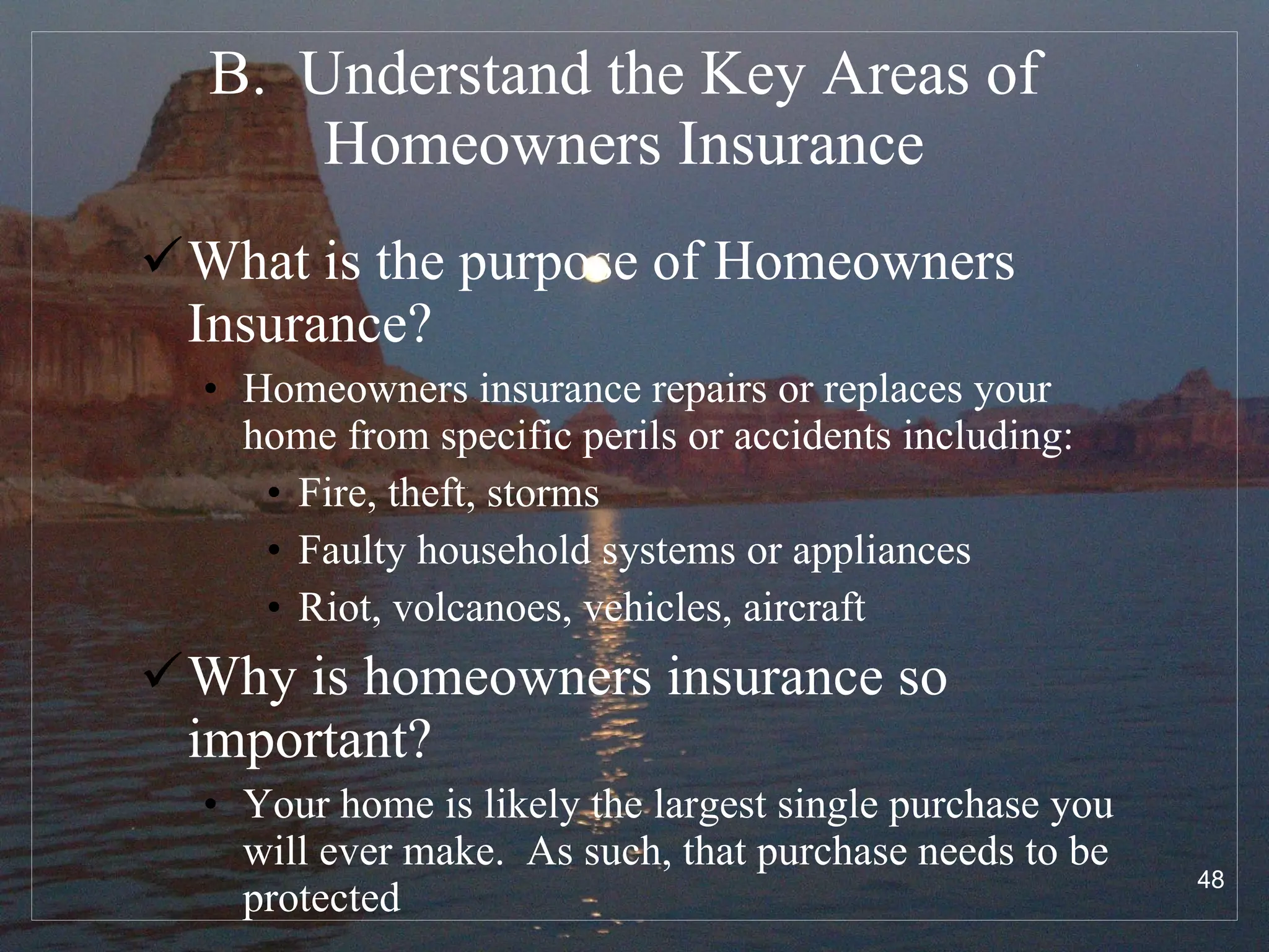 B.  Understand the Key Areas of Homeowners Insurance What is the purpose of Homeowners Insurance? Homeowners insurance repairs or replaces your home from specific perils or accidents including: Fire, theft, storms Faulty household systems or appliances Riot, volcanoes, vehicles, aircraft Why is homeowners insurance so important? Your home is likely the largest single purchase you will ever make.  As such, that purchase needs to be protected 