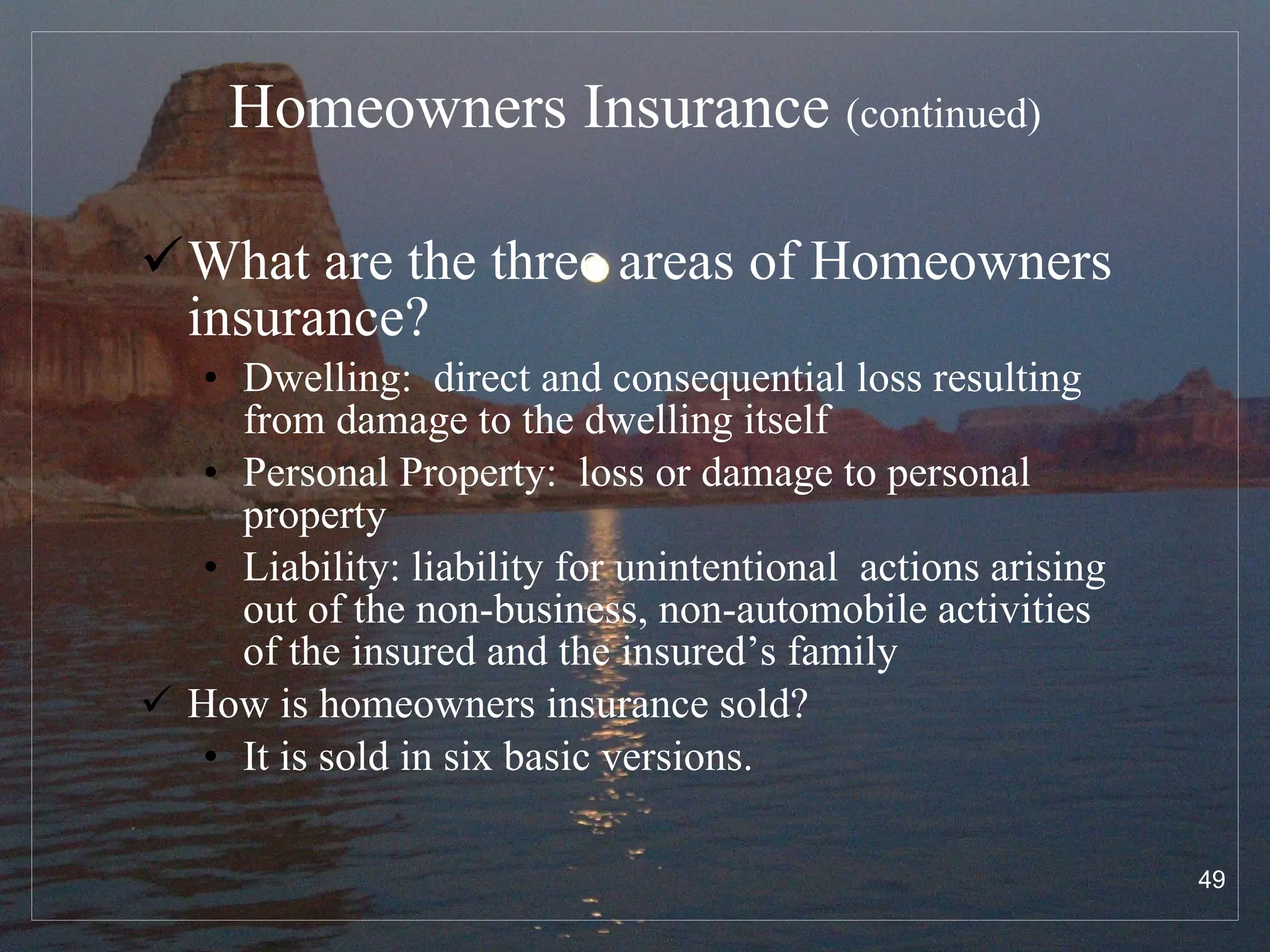 Homeowners Insurance  (continued) What are the three areas of Homeowners insurance? Dwelling:  direct and consequential loss resulting from damage to the dwelling itself Personal Property:  loss or damage to personal property Liability: liability for unintentional  actions arising out of the non-business, non-automobile activities of the insured and the insured’s family How is homeowners insurance sold? It is sold in six basic versions. 