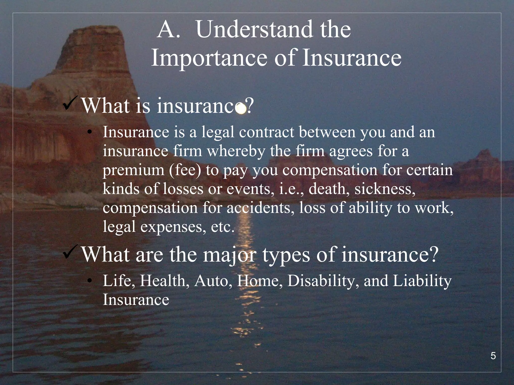 Understand the  Importance of Insurance What is insurance? Insurance is a legal contract between you and an insurance firm whereby the firm agrees for a premium (fee) to pay you compensation for certain kinds of losses or events, i.e., death, sickness, compensation for accidents, loss of ability to work, legal expenses, etc.  What are the major types of insurance? Life, Health, Auto, Home, Disability, and Liability Insurance 