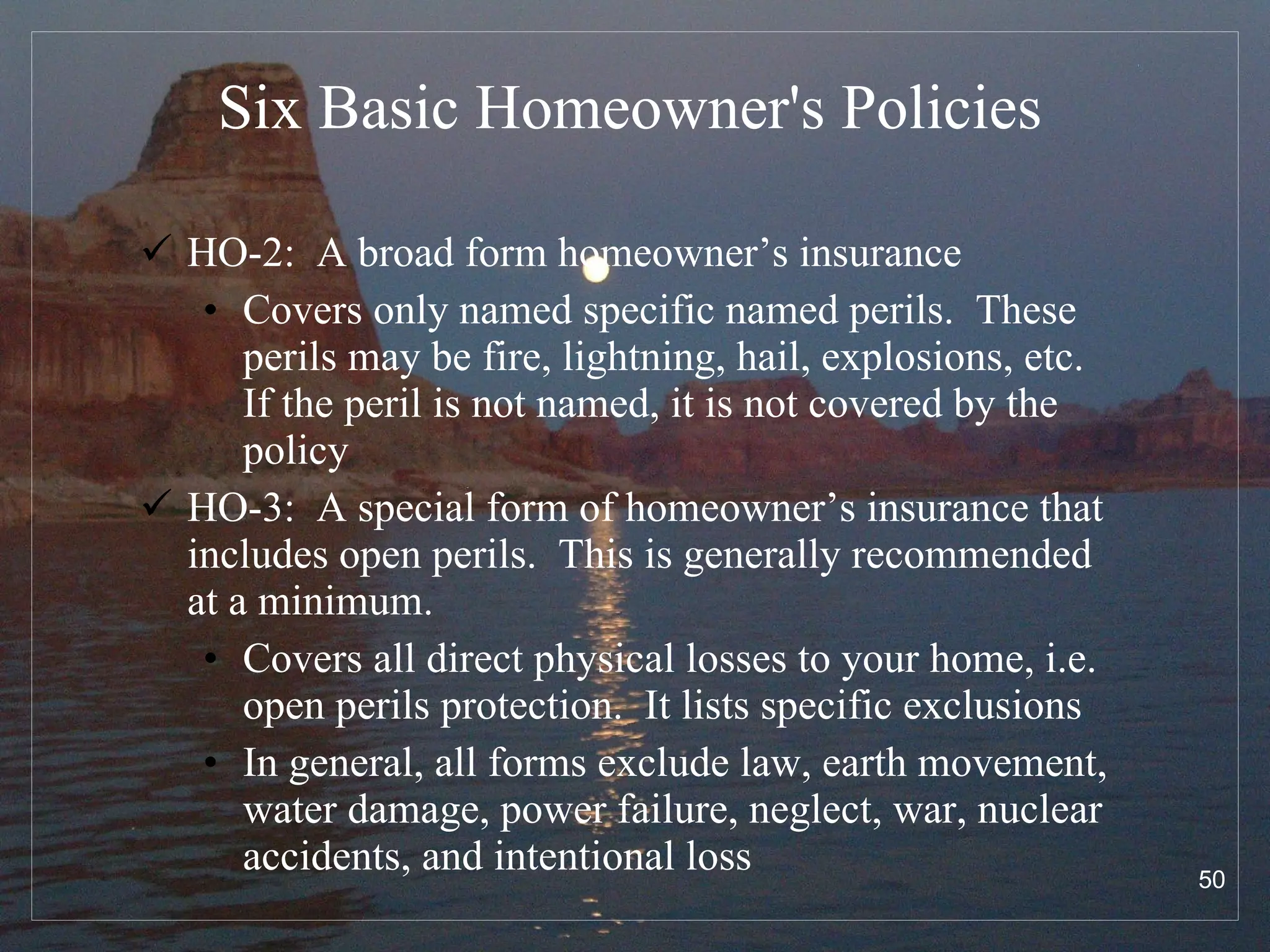 Six Basic Homeowner's Policies HO-2:  A broad form homeowner’s insurance Covers only named specific named perils.  These perils may be fire, lightning, hail, explosions, etc.  If the peril is not named, it is not covered by the policy HO-3:  A special form of homeowner’s insurance that includes open perils.  This is generally recommended at a minimum. Covers all direct physical losses to your home, i.e. open perils protection.  It lists specific exclusions In general, all forms exclude law, earth movement, water damage, power failure, neglect, war, nuclear accidents, and intentional loss 