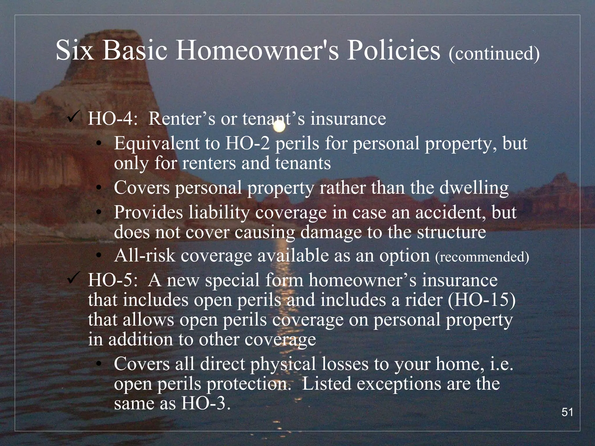 Six Basic Homeowner's Policies  (continued) HO-4:  Renter’s or tenant’s insurance Equivalent to HO-2 perils for personal property, but only for renters and tenants Covers personal property rather than the dwelling Provides liability coverage in case an accident, but does not cover causing damage to the structure All-risk coverage available as an option  (recommended) HO-5:  A new special form homeowner’s insurance that includes open perils and includes a rider (HO-15) that allows open perils coverage on personal property in addition to other coverage Covers all direct physical losses to your home, i.e. open perils protection.  Listed exceptions are the same as HO-3. 