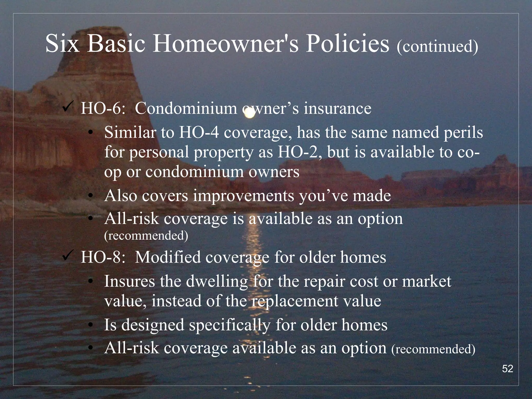 Six Basic Homeowner's Policies  (continued) HO-6:  Condominium owner’s insurance Similar to HO-4 coverage, has the same named perils for personal property as HO-2, but is available to co-op or condominium owners Also covers improvements you’ve made  All-risk coverage is available as an option  (recommended) HO-8:  Modified coverage for   older homes Insures the dwelling for the repair cost or market value, instead of the replacement value Is designed specifically for older homes All-risk coverage available as an option  (recommended) 