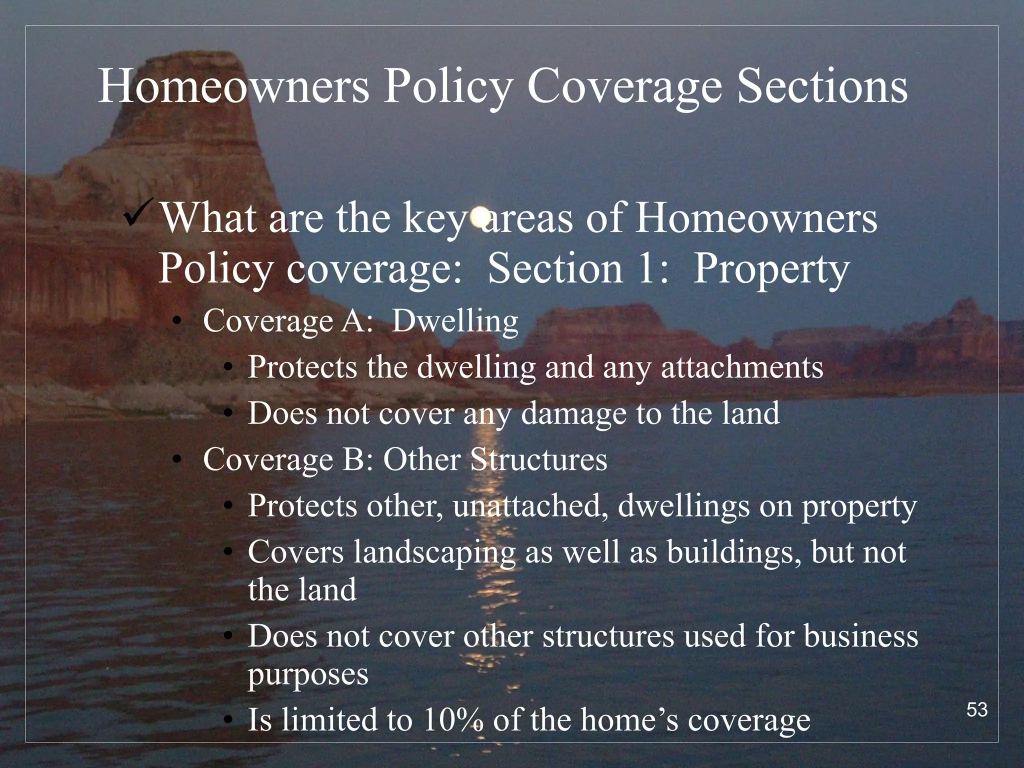 Homeowners Policy Coverage Sections What are the key areas of Homeowners Policy coverage:  Section 1:  Property Coverage A:  Dwelling Protects the dwelling and any attachments Does not cover any damage to the land Coverage B: Other Structures Protects other, unattached, dwellings on property Covers landscaping as well as buildings, but not the land Does not cover other structures used for business purposes Is limited to 10% of the home’s coverage 