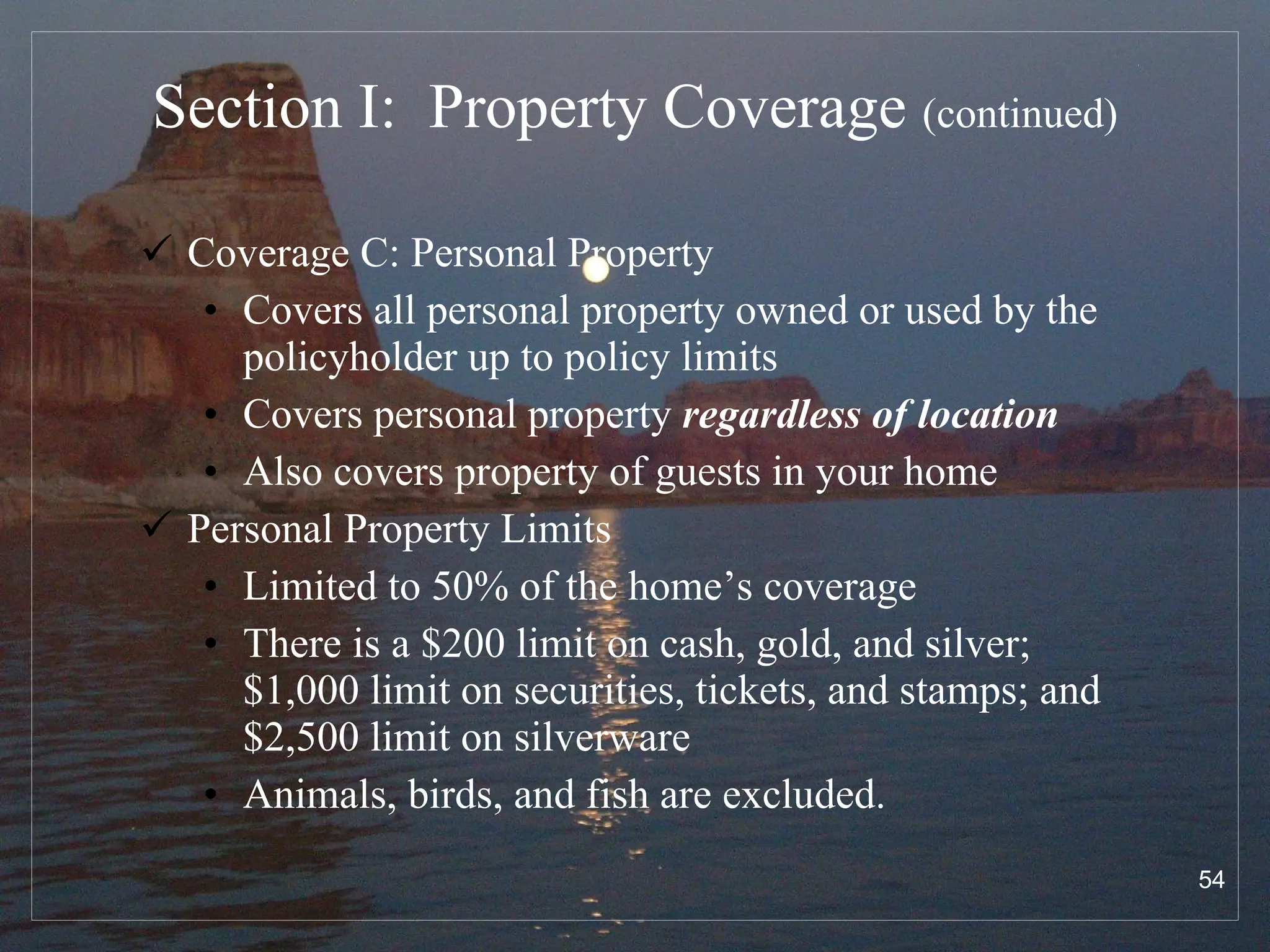 Section I:  Property Coverage  (continued) Coverage C: Personal Property Covers all personal property owned or used by the policyholder up to policy limits Covers personal property  regardless of location Also covers property of guests in your home Personal Property Limits Limited to 50% of the home’s coverage There is a $200 limit on cash, gold, and silver; $1,000 limit on securities, tickets, and stamps; and $2,500 limit on silverware Animals, birds, and fish are excluded. 