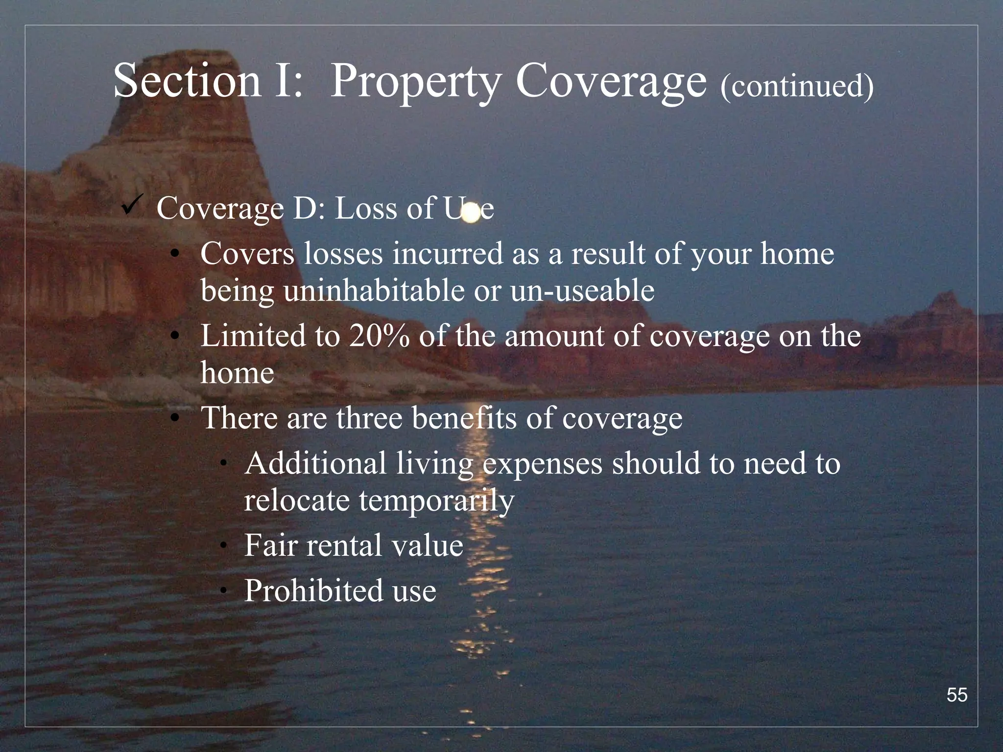 Section I:  Property Coverage  (continued) Coverage D: Loss of Use Covers losses incurred as a result of your home being uninhabitable or un-useable Limited to 20% of the amount of coverage on the home There are three benefits of coverage Additional living expenses should to need to relocate temporarily Fair rental value Prohibited use 